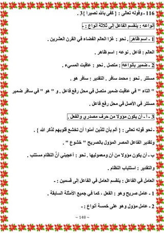 ~ 148 ~
116
} ‫نصيرا‬ ‫باهلل‬ ‫كفى‬ { : ‫تعالى‬ ‫وقوله‬ ‫ـ‬
3
.
‫أنواعه‬
:
‫ينقسم‬
‫الفاعل‬
‫إلى‬
‫ثالثة‬
‫أنواع‬
:
‫ـ‬
1
‫ـ‬
‫اسم‬
‫ظاهر‬
. ‫العشرين‬ ‫القرن‬ ‫في‬ ‫الفضاء‬ ‫العالم‬ ‫غزا‬ : ‫نحو‬ .
. ‫ظاهر‬ ‫اسم‬ : ‫نوعه‬ . ‫فاعل‬ : ‫العالم‬
2
‫ـ‬
‫ضمير‬
‫بأنواعه‬
. ‫المسيء‬ ‫عاقبت‬ : ‫نحو‬ . ‫متصل‬ :
. ‫هو‬ ‫سافر‬ : ‫التقدير‬ . ‫سافر‬ ‫محمد‬ : ‫نحو‬ . ‫مستتر‬
‫رف‬ ‫محل‬ ‫في‬ ‫متصل‬ ‫ضمير‬ ‫عاقبت‬ ‫في‬ " ‫التاء‬ "
‫ضمير‬ ‫سافر‬ ‫في‬ " ‫هو‬ " ‫و‬ . ‫فاعل‬ ‫ع‬
. ‫فاعل‬ ‫رفع‬ ‫محل‬ ‫في‬ ‫األصل‬ ‫في‬ ‫مستتر‬
3
‫ـ‬
‫أ‬
‫ـ‬
‫أن‬
‫يكون‬
‫مؤوال‬
‫من‬
‫حرف‬
‫مصدري‬
‫والفعل‬
.
. } ‫هللا‬ ‫لذكر‬ ‫قلوبهم‬ ‫تخشع‬ ‫أن‬ ‫آمنوا‬ ‫للذين‬ ‫يأن‬ ‫ألم‬ { : ‫تعالى‬ ‫قوله‬ ‫نحو‬ ‫ـ‬
. " ‫خشوع‬ " ‫بالصريح‬ ‫المؤول‬ ‫المصر‬ ‫الفاعل‬ ‫وتقدير‬
‫ومعمولي‬ ‫أن‬ ‫من‬ ‫مؤوال‬ ‫يكون‬ ‫أن‬ ‫ـ‬ ‫ب‬
. ‫مستتب‬ ‫النظام‬ َّ‫أن‬ ‫أعجبني‬ : ‫نحو‬ . ‫ها‬
. ‫النظام‬ ‫استتباب‬ : ‫والتقدير‬
‫ـ‬ : ‫قسمين‬ ‫إلى‬ ‫الفاعل‬ ‫في‬ ‫العامل‬ ‫ينقسم‬ : ‫الفاعل‬ ‫في‬ ‫العامل‬
1
. ‫السابقة‬ ‫األمثلة‬ ‫جميع‬ ‫في‬ ‫كما‬ ، ‫الفعل‬ : ‫وهو‬ ‫صريح‬ ‫عامل‬ ‫ـ‬
2
‫ـ‬ : ‫أنواع‬ ‫خمسة‬ ‫على‬ ‫وهو‬ ‫مؤول‬ ‫عامل‬ ‫ـ‬
 