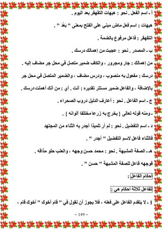 ~ 149 ~
‫بعد‬ ‫التقهقر‬ ‫هيها‬ : ‫نحو‬ . ‫الفعل‬ ‫اسم‬ ‫ـ‬ ‫أ‬
. ‫اليوم‬
. " َ‫د‬ُ‫ع‬َ‫ب‬ " ‫بمعنى‬ ‫الفتح‬ ‫على‬ ‫مبني‬ ‫ماض‬ ‫فعل‬ ‫اسم‬ : ‫هيها‬
. ‫بالضمة‬ ‫مرفوع‬ ‫فاعل‬ : ‫التقهقر‬
. ‫درسك‬ ‫إهمالك‬ ‫من‬ ‫عجبت‬ : ‫نحو‬ . ‫المصدر‬ ‫ـ‬ ‫ب‬
. ‫إليه‬ ‫مضاف‬ ‫جر‬ ‫محل‬ ‫في‬ ‫متصل‬ ‫ضمير‬ ‫والكاف‬ ، ‫ومجرور‬ ‫جار‬ : ‫إهمالك‬ ‫من‬
‫محل‬ ‫في‬ ‫المتصل‬ ‫والضمير‬ ، ‫مضاف‬ ‫ودرس‬ ، ‫منصوب‬ ‫به‬ ‫مفعول‬ : ‫درسك‬
‫جر‬
. ‫درسك‬ ‫أهملت‬ ‫أنك‬ ‫من‬ : ‫أي‬ . ‫أنت‬ : ‫تقديره‬ ‫مستتر‬ ‫ضمير‬ ‫والفاعل‬ ، ‫باإلضافة‬
. ‫الصحراء‬ ‫دروب‬ ‫الدليل‬ ‫أعارف‬ : ‫نحو‬ . ‫الفاعل‬ ‫اسم‬ ‫ـ‬ ‫ج‬
. } ‫ألوانه‬ ‫مختلفا‬ ‫زرعا‬ ‫به‬ ‫يخرج‬ { ‫تعالى‬ ‫قوله‬ ‫ومنه‬ ‫ـ‬
‫المجتهد‬ ‫من‬ ‫الثناء‬ ‫به‬ ‫أجدر‬ ‫تلميذا‬ ‫أر‬ ‫لم‬ : ‫نحو‬ . ‫التفضيل‬ ‫اسم‬ ‫ـ‬ ‫د‬
‫السم‬ ‫فاعل‬ ‫فالثناء‬
. " ‫أجدر‬ " ‫التفضيل‬
. ‫مذاقه‬ ‫حلو‬ ‫والعنب‬ ، ‫وجهه‬ ‫حسن‬ ‫محمد‬ : ‫نحو‬ . ‫المشبهة‬ ‫الصفة‬ ‫ـ‬ ‫هـ‬
. " ‫حسن‬ " ‫المشبهة‬ ‫للصفة‬ ‫فاعل‬ ‫فوجهه‬
‫أحكام‬
‫الفاعل‬
:
‫للفاعل‬
‫ثالثة‬
‫أحكام‬
‫هي‬
:
1
، ‫قام‬ ‫أخوك‬ " ‫أخوك‬ ‫قام‬ " ‫في‬ ‫نقول‬ ‫أن‬ ‫يجوز‬ ‫فال‬ ، ‫فعله‬ ‫على‬ ‫الفاعل‬ ‫يتقدم‬ ‫ال‬ ‫ـ‬
 
