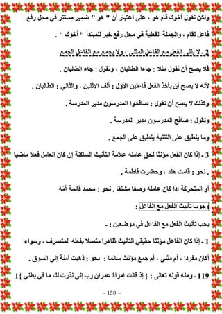 ~ 150 ~
‫ع‬ ، ‫هو‬ ‫قام‬ ‫أخوك‬ ‫نقول‬ ‫ولكن‬
‫رفع‬ ‫محل‬ ‫في‬ ‫مستتر‬ ‫ضمير‬ " ‫هو‬ " ‫أن‬ ‫اعتبار‬ ‫لى‬
. " ‫أخوك‬ " ‫للمبتدأ‬ ‫خبر‬ ‫رفع‬ ‫محل‬ ‫في‬ ‫الفعلية‬ ‫والجملة‬ ، ‫لقام‬ ‫فاعل‬
2
‫الجمع‬ ‫الفاعل‬ ‫مع‬ ‫يجمع‬ ‫وال‬ ، ‫المثنى‬ ‫الفاعل‬ ‫مع‬ ‫الفعل‬ ‫يثنى‬ ‫ال‬ ‫ـ‬
. ‫الطالبان‬ ‫جاء‬ : ‫ونقول‬ ، ‫الطالبان‬ ‫جاءا‬ : ‫مثال‬ ‫نقول‬ ‫أن‬ ‫يصح‬ ‫فال‬
‫ف‬ ‫الفعل‬ ‫يأخذ‬ ‫أن‬ ‫يصح‬ ‫ال‬ ‫ألنه‬
. ‫الطالبان‬ : ‫والثاني‬ ، ‫االثنين‬ ‫ألف‬ : ‫األول‬ ‫اعلين‬
. ‫المدرسة‬ ‫مدير‬ ‫المدرسون‬ ‫صافحوا‬ : ‫نقول‬ ‫أن‬ ‫يصح‬ ‫ال‬ ‫وكذلك‬
. ‫المدرسة‬ ‫مدير‬ ‫المدرسون‬ ‫صافح‬ : ‫ونقول‬
. ‫الجمع‬ ‫على‬ ‫ينطبق‬ ‫التثنية‬ ‫على‬ ‫ينطبق‬ ‫وما‬
3
‫م‬ ‫فعال‬ ‫العامل‬ ‫كان‬ ‫إن‬ ‫الساكنة‬ ‫التأنيث‬ ‫عالمة‬ ‫عامله‬ ‫لحق‬ ‫مؤنثا‬ ‫الفعل‬ ‫كان‬ ‫إذا‬ ‫ـ‬
‫اضيا‬
. ‫فاطمة‬ ‫وحضر‬ ، ‫هند‬ ‫قامت‬ : ‫نحو‬ .
‫ه‬ّ‫م‬‫أ‬ ‫قائمة‬ ‫محمد‬ : ‫نحو‬ . ‫مشتقا‬ ‫وصفا‬ ‫عامله‬ ‫كان‬ ‫إذا‬ ‫المتحركة‬ ‫أو‬
‫وجوب‬
‫تأنيث‬
‫الفعل‬
‫مع‬
‫الفاعل‬
:
‫ـ‬ : ‫موضعين‬ ‫في‬ ‫الفاعل‬ ‫مع‬ ‫الفعل‬ ‫تأنيث‬ ‫يجب‬
1
‫وسواء‬ ، ‫المتصرف‬ ‫بفعله‬ ‫متصال‬ ‫ظاهرا‬ ‫التأنيث‬ ‫حقيقي‬ ‫مؤنثا‬ ‫الفاعل‬ ‫كان‬ ‫إذا‬ ‫ـ‬
‫أ‬ ، ‫مفردا‬ ‫أكان‬
‫سالما‬ ‫مؤنث‬ ‫جمع‬ ‫أم‬ ، ‫مثنى‬ ‫م‬
:
. ‫السوق‬ ‫إلى‬ ‫آمنة‬ ‫ذهبت‬ : ‫نحو‬
119
} ‫بطني‬ ‫في‬ ‫ما‬ ‫لك‬ ‫نذر‬ ‫إني‬ ‫رب‬ ‫عمران‬ ‫امرأة‬ ‫قالت‬ ‫إذ‬ { : ‫تعالى‬ ‫قوله‬ ‫ومنه‬ ‫ـ‬
1
 