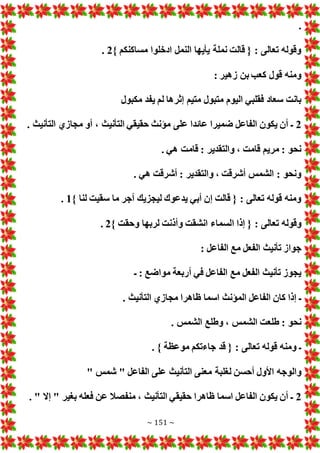 ~ 151 ~
.
} ‫مساكنكم‬ ‫ادخلوا‬ ‫النمل‬ ‫يأيها‬ ‫نملة‬ ‫قالت‬ { : ‫تعالى‬ ‫وقوله‬
2
.
: ‫زهير‬ ‫بن‬ ‫كعب‬ ‫قول‬ ‫ومنه‬
‫ل‬ ‫إثرها‬ ‫متيم‬ ‫متبول‬ ‫اليوم‬ ‫فقلبي‬ ‫سعاد‬ ‫بانت‬
‫مكبول‬ ‫يفد‬ ‫م‬
2
. ‫التأنيث‬ ‫مجازي‬ ‫أو‬ ، ‫التأنيث‬ ‫حقيقي‬ ‫مؤنث‬ ‫على‬ ‫عائدا‬ ‫ضميرا‬ ‫الفاعل‬ ‫يكون‬ ‫أن‬ ‫ـ‬
. ‫هي‬ ‫قامت‬ : ‫والتقدير‬ ، ‫قامت‬ ‫مريم‬ : ‫نحو‬
. ‫هي‬ ‫أشرقت‬ : ‫والتقدير‬ ، ‫أشرقت‬ ‫الشمس‬ : ‫ونحو‬
} ‫لنا‬ ‫سقيت‬ ‫ما‬ ‫أجر‬ ‫ليجزيك‬ ‫يدعوك‬ ‫أبي‬ ‫إن‬ ‫قالت‬ { : ‫تعالى‬ ‫قوله‬ ‫ومنه‬
1
.
‫ا‬ ‫إذا‬ { : ‫تعالى‬ ‫وقوله‬
} ‫وحقت‬ ‫لربها‬ ‫وأذنت‬ ‫انشقت‬ ‫لسماء‬
2
.
: ‫الفاعل‬ ‫مع‬ ‫الفعل‬ ‫تأنيث‬ ‫جواز‬
‫ـ‬ : ‫مواضع‬ ‫أربعة‬ ‫في‬ ‫الفاعل‬ ‫مع‬ ‫الفعل‬ ‫تأنيث‬ ‫يجوز‬
. ‫التأنيث‬ ‫مجازي‬ ‫ظاهرا‬ ‫اسما‬ ‫المؤنث‬ ‫الفاعل‬ ‫كان‬ ‫إذا‬ ‫ـ‬
. ‫الشمس‬ ‫وطلع‬ ، ‫الشمس‬ ‫طلعت‬ : ‫نحو‬
. } ‫موعظة‬ ‫جاءتكم‬ ‫قد‬ { : ‫تعالى‬ ‫قوله‬ ‫ومنه‬ ‫ـ‬
‫لغلب‬ ‫أحسن‬ ‫األول‬ ‫والوجه‬
" ‫شمس‬ " ‫الفاعل‬ ‫على‬ ‫التأنيث‬ ‫معنى‬ ‫ة‬
2
. " ‫إال‬ " ‫بغير‬ ‫فعله‬ ‫عن‬ ‫منفصال‬ ، ‫التأنيث‬ ‫حقيقي‬ ‫ظاهرا‬ ‫اسما‬ ‫الفاعل‬ ‫يكون‬ ‫أن‬ ‫ـ‬
 