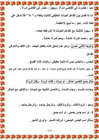 ~ 152 ~
. ‫امرأة‬ ‫القاضي‬ ‫إلى‬ ‫حضر‬ : ‫ويجوز‬ ، ‫امرأة‬ ‫القاضي‬ ‫إلى‬ ‫حضر‬ : ‫نحو‬
‫على‬ ‫تدخل‬ ‫فال‬ " ‫إال‬ " ‫بـ‬ ‫وفعله‬ ‫التأنيث‬ ‫الحقيقي‬ ‫المؤنث‬ ‫الفاعل‬ ‫بين‬ ‫فصل‬ ‫إذا‬ ‫أما‬
‫الت‬ ‫فعله‬
. ‫فاطمة‬ ‫إال‬ ‫نجح‬ ‫ما‬ : ‫نحو‬ . ‫اء‬
3
. ‫جامدا‬ ‫فعله‬ ‫كان‬ ‫إذا‬ ‫المؤنث‬ ‫الفاعل‬ ‫مع‬ ‫التأنيث‬ ‫يجوز‬ ‫ـ‬
. ‫عائشة‬ ‫المرأة‬ ‫ونعم‬ ، ‫عائشة‬ ‫المرأة‬ ‫نعمت‬ : ‫نحو‬
‫والوجه‬
‫الثاني‬
‫أحسن‬
‫في‬ ‫والالم‬ ‫األلف‬ ‫ألن‬ ، ‫الجامد‬ ‫بالفعل‬ ‫التاء‬ ‫إلحاق‬ ‫عدم‬ ‫وهو‬ ،
‫الفاعل‬
‫وإثبا‬ ، ‫حقيقي‬ ‫تأنيث‬ ‫له‬ ‫ليس‬ ‫والجنس‬ ، ‫للجنس‬
. ‫أفصح‬ ‫التاء‬
4
‫جمع‬ ‫على‬ ‫يعود‬ ‫ضميرا‬ ‫الفاعل‬ ‫كان‬ ‫أو‬ ، ‫مذكر‬ ‫أو‬ ، ‫لمؤنث‬ ‫تكسير‬ ‫جمع‬ ‫الفاعل‬ ‫كان‬ ‫إذا‬ ‫التأنيث‬ ‫يجوز‬ ‫ـ‬
. ‫تكسير‬
‫مثال‬
‫جمع‬
‫التكسير‬
‫لمذكر‬
،
‫أو‬
‫مؤنث‬
:
‫قالت‬
‫الرواة‬
،
‫وقال‬
‫الرواة‬
‫المذكر‬ ‫مع‬ ‫والتذكير‬ ، ‫المؤنث‬ ‫مع‬ ‫التأنيث‬ ‫واألحسن‬ . ‫النساء‬ ‫وجاء‬ ، ‫النساء‬ ‫وجاء‬
.
. ‫جاءوا‬ ‫والرجال‬ ، ‫جاء‬ ‫والرجال‬ . ‫قالوا‬ ‫والرواة‬ . ‫قالت‬ ‫الرواة‬ : ‫ونحو‬
5
. ‫جمع‬ ‫اسم‬ ‫أو‬ ، ‫جمعي‬ ‫جنس‬ ‫اسم‬ ‫أو‬ ‫ـ‬
. ‫الشجر‬ ‫وأورق‬ ، ‫الشجر‬ ‫أورقت‬ : ‫الجمعي‬ ‫الجنس‬ ‫اسم‬ ‫ومثال‬
 