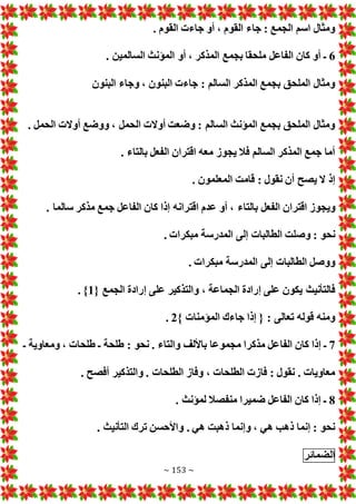 ~ 153 ~
. ‫القوم‬ ‫جاء‬ ‫أو‬ ، ‫القوم‬ ‫جاء‬ : ‫الجمع‬ ‫اسم‬ ‫ومثال‬
6
‫السالم‬ ‫المؤنث‬ ‫أو‬ ، ‫المذكر‬ ‫بجمع‬ ‫ملحقا‬ ‫الفاعل‬ ‫كان‬ ‫أو‬ ‫ـ‬
. ‫ين‬
‫البنون‬ ‫وجاء‬ ، ‫البنون‬ ‫جاء‬ : ‫السالم‬ ‫المذكر‬ ‫بجمع‬ ‫الملحق‬ ‫ومثال‬
. ‫الحمل‬ ‫أوال‬ ‫ووضع‬ ، ‫الحمل‬ ‫أوال‬ ‫وضعت‬ : ‫السالم‬ ‫المؤنث‬ ‫بجمع‬ ‫الملحق‬ ‫ومثال‬
. ‫بالتاء‬ ‫الفعل‬ ‫اقتران‬ ‫معه‬ ‫يجوز‬ ‫فال‬ ‫السالم‬ ‫المذكر‬ ‫جمع‬ ‫أما‬
. ‫المعلمون‬ ‫قامت‬ : ‫نقول‬ ‫أن‬ ‫يصح‬ ‫ال‬ ‫إذ‬
‫الفعل‬ ‫اقتران‬ ‫ويجوز‬
. ‫سالما‬ ‫مذكر‬ ‫جمع‬ ‫الفاعل‬ ‫كان‬ ‫إذا‬ ‫اقترانه‬ ‫عدم‬ ‫أو‬ ، ‫بالتاء‬
. ‫مبكرا‬ ‫المدرسة‬ ‫إلى‬ ‫الطالبا‬ ‫وصلت‬ : ‫نحو‬
. ‫مبكرا‬ ‫المدرسة‬ ‫إلى‬ ‫الطالبا‬ ‫ووصل‬
{ ‫الجمع‬ ‫إرادة‬ ‫على‬ ‫والتذكير‬ ، ‫الجماعة‬ ‫إرادة‬ ‫على‬ ‫يكون‬ ‫فالتأنيث‬
1
. }
} ‫المؤمنا‬ ‫جاءك‬ ‫إذا‬ { : ‫تعالى‬ ‫قوله‬ ‫ومنه‬
2
.
7
‫الفا‬ ‫كان‬ ‫إذا‬ ‫ـ‬
‫ـ‬ ‫ومعاوية‬ ، ‫طلحا‬ ‫ـ‬ ‫طلحة‬ : ‫نحو‬ . ‫والتاء‬ ‫باأللف‬ ‫مجموعا‬ ‫مذكرا‬ ‫عل‬
. ‫أفصح‬ ‫والتذكير‬ . ‫الطلحا‬ ‫وفاز‬ ، ‫الطلحا‬ ‫فاز‬ : ‫نقول‬ . ‫معاويا‬
8
. ‫لمؤنث‬ ‫منفصال‬ ‫ضميرا‬ ‫الفاعل‬ ‫كان‬ ‫إذا‬ ‫ـ‬
. ‫التأنيث‬ ‫ترك‬ ‫واألحسن‬ . ‫هي‬ ‫ذهبت‬ ‫وإنما‬ ، ‫هي‬ ‫ذهب‬ ‫إنما‬ : ‫نحو‬
‫الضمائر‬
 