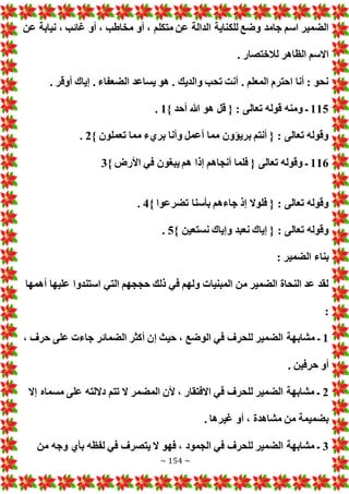 ~ 154 ~
‫للك‬ ‫وضع‬ ‫جامد‬ ‫اسم‬ ‫الضمير‬
‫عن‬ ‫نيابة‬ ، ‫غائب‬ ‫أو‬ ، ‫مخاطب‬ ‫أو‬ ، ‫متكلم‬ ‫عن‬ ‫الدالة‬ ‫ناية‬
. ‫لالختصار‬ ‫الظاهر‬ ‫االسم‬
. ‫أوقر‬ ‫إياك‬ . ‫الضعفاء‬ ‫يساعد‬ ‫هو‬ . ‫والديك‬ ‫تحب‬ ‫أنت‬ . ‫المعلم‬ ‫احترم‬ ‫أنا‬ : ‫نحو‬
115
} ‫أحد‬ ‫هللا‬ ‫هو‬ ‫قل‬ { : ‫تعالى‬ ‫قوله‬ ‫ومنه‬ ‫ـ‬
1
.
} ‫تعملون‬ ‫مما‬ ‫بريء‬ ‫وأنا‬ ‫أعمل‬ ‫مما‬ ‫بريؤون‬ ‫أنتم‬ { : ‫تعالى‬ ‫وقوله‬
2
.
116
} ‫األرض‬ ‫في‬ ‫يبغون‬ ‫هم‬ ‫إذا‬ ‫أنجاهم‬ ‫فلما‬ { ‫تعالى‬ ‫وقوله‬ ‫ـ‬
3
} ‫تضرعوا‬ ‫بأسنا‬ ‫جاءهم‬ ‫إذ‬ ‫فلوال‬ { : ‫تعالى‬ ‫وقوله‬
4
.
} ‫نستعين‬ ‫وإياك‬ ‫نعبد‬ ‫إياك‬ { : ‫تعالى‬ ‫وقوله‬
5
.
: ‫الضمير‬ ‫بناء‬
‫أهمها‬ ‫عليها‬ ‫استندوا‬ ‫التي‬ ‫حججهم‬ ‫ذلك‬ ‫في‬ ‫ولهم‬ ‫المبنيا‬ ‫من‬ ‫الضمير‬ ‫النحاة‬ ‫عد‬ ‫لقد‬
:
1
‫مشاب‬ ‫ـ‬
، ‫حرف‬ ‫على‬ ‫جاء‬ ‫الضمائر‬ ‫أكثر‬ ‫إن‬ ‫حيث‬ ، ‫الوضع‬ ‫في‬ ‫للحرف‬ ‫الضمير‬ ‫هة‬
. ‫حرفين‬ ‫أو‬
2
‫إال‬ ‫مسماه‬ ‫على‬ ‫داللته‬ ‫تتم‬ ‫ال‬ ‫المضمر‬ ‫ألن‬ ، ‫االفتقار‬ ‫في‬ ‫للحرف‬ ‫الضمير‬ ‫مشابهة‬ ‫ـ‬
. ‫غيرها‬ ‫أو‬ ، ‫مشاهدة‬ ‫من‬ ‫بضميمة‬
3
‫من‬ ‫وجه‬ ‫بأي‬ ‫لفظه‬ ‫في‬ ‫يتصرف‬ ‫ال‬ ‫فهو‬ ، ‫الجمود‬ ‫في‬ ‫للحرف‬ ‫الضمير‬ ‫مشابهة‬ ‫ـ‬
 