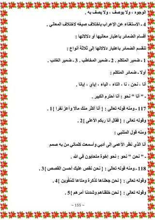 ~ 155 ~
، ‫الوجوه‬
. ‫به‬ ‫يصف‬ ‫وال‬ ، ‫يوصف‬ ‫وال‬
4
. ‫المعاني‬ ‫الختالف‬ ‫صيغه‬ ‫باختالف‬ ‫اإلعراب‬ ‫عن‬ ‫االستغناء‬ ‫ـ‬
: ‫دالالتها‬ ‫أو‬ ‫معانيها‬ ‫باعتبار‬ ‫الضمائر‬ ‫أقسام‬
: ‫أنواع‬ ‫ثالثة‬ ‫إلى‬ ‫دالالتها‬ ‫باعتبار‬ ‫الضمائر‬ ‫تنقسم‬
1
. ‫المتكلم‬ ‫ضمير‬ ‫ـ‬
2
. ‫المخاطب‬ ‫ضمير‬ ‫ـ‬
3
. ‫الغائب‬ ‫ضمير‬ ‫ـ‬
: ‫المتكلم‬ ‫ضمائر‬ ‫ـ‬ ‫أوال‬
‫أنا‬
. ‫إيانا‬ ، ‫إياي‬ ، ‫الياء‬ ، ‫التاء‬ ، ‫نا‬ ، ‫نحن‬ ،
. ‫الكبير‬ ‫أحترم‬ ‫أنا‬ : ‫نحو‬ " ‫أنا‬ " ‫ـ‬
117
} ‫نفرا‬ ‫وأعز‬ ‫ماال‬ ‫منك‬ ‫أكثر‬ ‫أنا‬ { : ‫تعالى‬ ‫قوله‬ ‫ومنه‬ ‫ـ‬
1
.
} ‫األعلى‬ ‫ربكم‬ ‫أنا‬ ‫فقال‬ { : ‫تعالى‬ ‫وقوله‬
2
.
: ‫المتنبي‬ ‫قول‬ ‫ومنه‬
‫صمم‬ ‫به‬ ‫من‬ ‫كلماتي‬ ‫وأسمعت‬ ‫أدبي‬ ‫إلى‬ ‫األعمى‬ ‫نظر‬ ‫الذي‬ ‫أنا‬
" ‫ـ‬
. ‫هللا‬ ‫في‬ ‫متحابون‬ ‫إخوة‬ ‫نحو‬ : ‫نحو‬ " ‫نحن‬
118
} ‫القصص‬ ‫أحسن‬ ‫عليك‬ ‫نقص‬ ‫نحن‬ { : ‫تعالى‬ ‫قوله‬ ‫ومنه‬ ‫ـ‬
3
.
} ‫وين‬ْ‫ق‬ُ‫م‬‫لل‬ ‫ومتاعا‬ ‫تذكرة‬ ‫جعلناها‬ ‫نحن‬ { : ‫تعالى‬ ‫وقوله‬
4
.
} ‫أمرهم‬ ‫وشددنا‬ ‫خلقناهم‬ ‫نحن‬ { : ‫تعالى‬ ‫وقوله‬
5
.
 