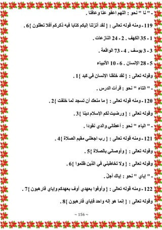 ~ 156 ~
. ‫وعافنا‬ ‫عنا‬ ‫اعفو‬ ‫اللهم‬ : ‫نحو‬ " ‫نا‬ " ‫ـ‬
119
‫تعال‬ ‫قوله‬ ‫ومنه‬ ‫ـ‬
} ‫تعقلون‬ ‫أفال‬ ‫ذكركم‬ ‫فيه‬ ‫كتابا‬ ‫إليكم‬ ‫أنزلنا‬ ‫لقد‬ { : ‫ى‬
6
.
1
‫ـ‬
35
. ‫الكهف‬
2
‫ـ‬
24
. ‫النازعا‬
3
‫ـ‬
3
. ‫يوسف‬
4
‫ـ‬
73
. ‫الواقعة‬
5
‫ـ‬
28
. ‫اإلنسان‬
6
‫ـ‬
10
‫األنبياء‬
} ‫كبد‬ ‫في‬ ‫اإلنسان‬ ‫خلقنا‬ ‫لقد‬ { : ‫تعالى‬ ‫وقوله‬
1
.
. ‫الدرس‬ ‫قرأ‬ : ‫نحو‬ " ‫التاء‬ " ‫ـ‬
120
{ : ‫تعالى‬ ‫قوله‬ ‫ومنه‬ ‫ـ‬
} ‫خلقت‬ ‫لما‬ ‫تسجد‬ ‫أن‬ ‫منعك‬ ‫ما‬
2
.
} ‫دينا‬ ‫اإلسالم‬ ‫لكم‬ ‫ورضيت‬ { : ‫تعالى‬ ‫وقوله‬
3
.
. ‫نقودا‬ ‫والدي‬ ‫أعطاني‬ : ‫نحو‬ " ‫الياء‬ " ‫ـ‬
121
} ‫الصالة‬ ‫مقيم‬ ‫اجعلني‬ ‫رب‬ { : ‫تعالى‬ ‫قوله‬ ‫ومنه‬ ‫ـ‬
4
.
} ‫بالصالة‬ ‫وأوصاني‬ { : ‫تعالى‬ ‫وقوله‬
5
.
} ‫ظلموا‬ ‫الذين‬ ‫في‬ ‫تخاطبني‬ ‫وال‬ { : ‫تعالى‬ ‫وقوله‬
6
.
‫إ‬ " ‫ـ‬
. ّ‫ل‬‫أج‬ ‫إياك‬ : ‫نحو‬ " ‫ياي‬
122
} ‫فارهبون‬ ‫وإياي‬ ‫بعهدكم‬ ‫أوف‬ ‫بعهدي‬ ‫وأوفوا‬ { : ‫تعالى‬ ‫قوله‬ ‫ومنه‬ ‫ـ‬
7
.
} ‫فارهبون‬ ‫فإياي‬ ‫واحد‬ ‫إله‬ ‫هو‬ ‫إنما‬ { : ‫تعالى‬ ‫وقوله‬
8
.
 