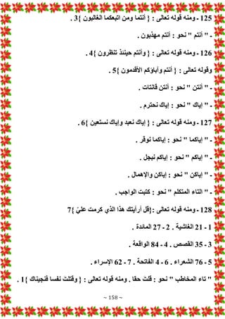 ~ 158 ~
125
} ‫الغالبون‬ ‫اتبعكما‬ ‫ومن‬ ‫أنتما‬ { : ‫تعالى‬ ‫قوله‬ ‫ومنه‬ ‫ـ‬
3
.
. ‫مهذبون‬ ‫أنتم‬ : ‫نحو‬ " ‫أنتم‬ " ‫ـ‬
126
} ‫تنظرون‬ ‫حينئذ‬ ‫وأنتم‬ { : ‫تعالى‬ ‫قوله‬ ‫ومنه‬ ‫ـ‬
4
.
} ‫األقدمون‬ ‫وآباؤكم‬ ‫أنتم‬ { : ‫تعالى‬ ‫وقوله‬
5
.
. ‫قانتا‬ ‫أنتن‬ : ‫نحو‬ " ‫أنتن‬ " ‫ـ‬
. ‫نحترم‬ ‫إياك‬ : ‫نحو‬ " ‫إياك‬ " ‫ـ‬
127
‫ت‬ ‫قوله‬ ‫ومنه‬ ‫ـ‬
} ‫نستعين‬ ‫وإياك‬ ‫نعبد‬ ‫إياك‬ { : ‫عالى‬
6
.
. ‫نوقر‬ ‫إياكما‬ : ‫نحو‬ " ‫إياكما‬ " ‫ـ‬
. ‫نبجل‬ ‫إياكم‬ : ‫نحو‬ " ‫إياكم‬ " ‫ـ‬
. ‫واإلهمال‬ ‫إياكن‬ : ‫نحو‬ " ‫إياكن‬ " ‫ـ‬
. ‫الواجب‬ ‫كتبت‬ : ‫نحو‬ " ‫المتكلم‬ ‫التاء‬ " ‫ـ‬
128
} ّ‫علي‬ ‫كرمت‬ ‫الذي‬ ‫هذا‬ ‫أرأيتك‬ ‫{قل‬: ‫تعالى‬ ‫قوله‬ ‫ومنه‬ ‫ـ‬
7
1
‫ـ‬
21
. ‫الغاشية‬
2
‫ـ‬
27
. ‫المائدة‬
3
‫ـ‬
35
. ‫القصص‬
4
‫ـ‬
84
. ‫الواقعة‬
5
‫ـ‬
76
. ‫الشعراء‬
6
‫ـ‬
4
. ‫الفاتحة‬
7
‫ـ‬
62
. ‫اإلسراء‬
} ‫فنجيناك‬ ‫نفسا‬ َ‫وقتلت‬ { : ‫تعالى‬ ‫قوله‬ ‫ومنه‬ . ‫حقا‬ َ‫قلت‬ : ‫نحو‬ " ‫المخاطب‬ ‫تاء‬ "
1
.
 