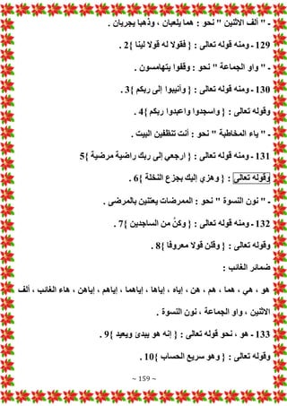 ~ 159 ~
. ‫يجريان‬ ‫وذهبا‬ ، ‫يلعبان‬ ‫هما‬ : ‫نحو‬ " ‫االثنين‬ ‫ألف‬ " ‫ـ‬
129
‫ل‬ ‫فقوال‬ { : ‫تعالى‬ ‫قوله‬ ‫ومنه‬ ‫ـ‬
} ‫لينا‬ ‫قوال‬ ‫ه‬
2
.
. ‫يتهامسون‬ ‫وقفوا‬ : ‫نحو‬ " ‫الجماعة‬ ‫واو‬ " ‫ـ‬
130
} ‫ربكم‬ ‫إلى‬ ‫وأنيبوا‬ { : ‫تعالى‬ ‫قوله‬ ‫ومنه‬ ‫ـ‬
3
.
} ‫ربكم‬ ‫واعبدوا‬ ‫واسجدوا‬ { : ‫تعالى‬ ‫وقوله‬
4
.
. ‫البيت‬ ‫تنظفين‬ ‫أنت‬ : ‫نحو‬ " ‫المخاطبة‬ ‫ياء‬ " ‫ـ‬
131
} ‫مرضية‬ ‫راضية‬ ‫ربك‬ ‫إلى‬ ‫ارجعي‬ { : ‫تعالى‬ ‫قوله‬ ‫ومنه‬ ‫ـ‬
5
‫وقوله‬
‫تع‬
‫الى‬
} ‫النخلة‬ ‫بجزع‬ ‫إليك‬ ‫وهزي‬ { :
6
.
. ‫بالمرضى‬ ‫يعتنين‬ ‫الممرضا‬ : ‫نحو‬ " ‫النسوة‬ ‫نون‬ " ‫ـ‬
132
} ‫الساجدين‬ ‫من‬ َّ‫وكن‬ { : ‫تعالى‬ ‫قوله‬ ‫ومنه‬ ‫ـ‬
7
.
} ‫معروفا‬ ‫قوال‬ ‫وقلن‬ { : ‫تعالى‬ ‫وقوله‬
8
.
: ‫الغائب‬ ‫ضمائر‬
‫هاء‬ ، ‫إياهن‬ ، ‫إياهم‬ ، ‫إياهما‬ ، ‫إياها‬ ، ‫إياه‬ ، ‫هن‬ ، ‫هم‬ ، ‫هما‬ ، ‫هي‬ ، ‫هو‬
‫ألف‬ ، ‫الغائب‬
. ‫النسوة‬ ‫نون‬ ، ‫الجماعة‬ ‫واو‬ ، ‫االثنين‬
133
} ‫ويعيد‬ ‫يبدئ‬ ‫هو‬ ‫إنه‬ { : ‫تعالى‬ ‫قوله‬ ‫نحو‬ ، ‫هو‬ ‫ـ‬
9
.
} ‫الحساب‬ ‫سريع‬ ‫وهو‬ { : ‫تعالى‬ ‫وقوله‬
10
.
 