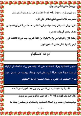 ~ 16 ~
:‫كان‬
:ُ‫ل‬‫الرسو‬ ‫ناقص‬ ٍ
‫ماض‬ ‫فعل‬
‫كان‬ ‫خبر‬ :ً‫ا‬‫حليم‬ .‫آخره‬ ‫على‬ ‫الظاهرة‬ ‫الضمة‬ ‫رفعه‬ ‫وعالمة‬ ،‫مرفوع‬ ‫كان‬ ‫اسم‬
.‫آخره‬ ‫على‬ ‫الظاهر‬ ‫الفتح‬ ‫نصبح‬ ‫وعالمة‬ ‫منصوب‬
‫كان‬ ‫االسم‬ ‫أن‬ ‫فتعني‬ ‫أضحى‬ ‫أما‬ ،‫الماضي‬ ‫في‬ ‫بالخبر‬ ‫يتصف‬ ‫كان‬ ‫االسم‬ ‫أن‬ ‫كان‬ ‫تعني‬
،‫الضحى‬ ‫وقت‬ ‫في‬ ‫بالخبر‬ ‫يتصف‬
‫جزء‬ ‫هي‬ ‫وأخواتها‬ ‫كان‬ .‫وهكذا‬
‫في‬ ‫كالنقطة‬ ‫إال‬ ‫هي‬ ‫وما‬ ،‫العربية‬ ‫اللغة‬ ‫من‬ ‫يتجزأ‬ ‫ال‬
.‫كنوز‬ ‫من‬ ‫اللغة‬ ‫في‬ ‫ما‬ ‫لباقي‬ ‫بالنسبة‬ ‫البحر‬
‫االستفهام‬ ‫أدوا‬
‫أنه‬ ‫على‬ ‫االستفهام‬ ‫يعرف‬ ‫االستفهام‬ ‫أسلوب‬
‫توظيفه‬ ‫أو‬ ‫استعماله‬ ‫وراء‬ ‫من‬ ‫يقصد‬
،‫أمره‬ ‫خفي‬ ‫شيء‬ ‫معرفة‬ ‫طلب‬ ‫معينة‬ ‫جملة‬ ‫في‬
‫حيث‬ ،‫السائل‬ ‫على‬ ‫ووضعه‬ ،‫وحالة‬
‫يكون‬
.‫االستفهام‬ ‫أدوا‬ ‫استعمال‬ ‫خالل‬ ‫من‬ ‫الشيء‬ ‫عن‬ ‫االستفهام‬
‫واألسماء‬ ،‫الحروف‬ ‫هما‬ ‫رئيسيين‬ ‫قسمين‬ ‫إلى‬ ‫االستفهام‬ ‫أدوا‬ ‫تقسم‬
،)‫(هل‬ ‫هو‬ ‫والثاني‬ ،)‫(أ‬ ‫الهمزة‬ ‫هو‬ ‫األول‬ ‫حرفان‬ ‫فهما‬ ‫الحروف‬ ‫فأما‬ ،
‫ما‬ ‫جملة‬ ‫مضمون‬ ‫عن‬ ‫واالستعالم‬ ‫االستفهام‬ ‫السائل‬ ‫يريد‬ ‫عندما‬ ‫يستعمالن‬ ‫حيث‬
 