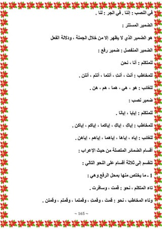 ~ 165 ~
. ‫لنا‬ : ‫الجر‬ ‫في‬ . ‫إننا‬ : ‫النصب‬ ‫في‬
: ‫المستتر‬ ‫الضمير‬
‫ال‬ ‫خالل‬ ‫من‬ ‫إال‬ ‫يظهر‬ ‫ال‬ ‫الذي‬ ‫الضمير‬ ‫هو‬
‫الفعل‬ ‫وداللة‬ ، ‫جملة‬
: ‫رفع‬ ‫ضمير‬ : ‫المنفصل‬ ‫الضمير‬
‫نحن‬ ، ‫أنا‬ : ‫للمتكلم‬
. ‫أنتن‬ ، ‫أنتم‬ ، ‫أنتما‬ ، ‫أنت‬ ، َ‫أنت‬ : ‫للمخاطب‬
. ‫هن‬ ، ‫هم‬ ، ‫هما‬ ، ‫هي‬ ، ‫هو‬ : ‫للغائب‬
: ‫نصب‬ ‫ضمير‬
. ‫إيانا‬ ، ‫إيايا‬ : ‫للمتكلم‬
. ‫إياكن‬ ، ‫إياكم‬ ، ‫إياكما‬ ، ‫إياك‬ ، ‫إياك‬ : ‫للمخاطب‬
‫إيا‬ ، ‫إياه‬ : ‫للغائب‬
. ‫إياهن‬ ، ‫إياهم‬ ، ‫إياهما‬ ، ‫ها‬
: ‫اإلعراب‬ ‫حيث‬ ‫من‬ ‫المتصلة‬ ‫الضمائر‬ ‫أقسام‬
: ‫التالي‬ ‫النحو‬ ‫على‬ ‫أقسام‬ ‫ثالثة‬ ‫إلى‬ ‫تنقسم‬
1
: ‫وهي‬ ‫الرفع‬ ‫بمحل‬ ‫منها‬ ‫يختص‬ ‫ما‬ ‫ـ‬
. ‫وسافر‬ ، ‫قمت‬ : ‫نحو‬ ، ‫المتكلم‬ ‫تاء‬
. ‫وقمتن‬ ، ‫وقمتم‬ ، ‫وقمتما‬ ، ‫وقمت‬ ، َ‫قمت‬ : ‫نحو‬ ، ‫المخاطب‬ ‫وتاء‬
 
