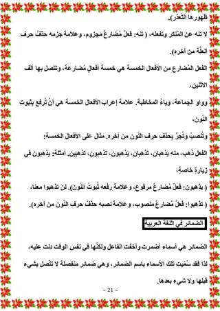 ~ 21 ~
.)‫عذر‬ّ‫ت‬‫ال‬ ‫ظهورها‬
‫حرف‬ ُ‫ذف‬َ‫ح‬ ‫جزمه‬ ‫وعالمة‬ ،‫جزوم‬َ‫م‬ ٌ‫ع‬‫ضار‬ُ‫م‬ ٌ‫ل‬‫فع‬ :‫تنه‬ ( ،‫وتفعله‬ ‫نكر‬ُ‫م‬‫ال‬ ‫عن‬ ‫تنه‬ ‫ال‬
.)‫آخره‬ ‫من‬ ‫ة‬َّ‫ل‬‫الع‬
‫ألف‬ ‫بها‬ ‫صل‬َ‫ت‬َ‫ت‬‫و‬ ،‫ضارعة‬ُ‫م‬ ٍ‫ل‬‫أفعا‬ ‫خمسة‬ ‫هي‬ ‫الخمسة‬ ‫األفعال‬ ‫من‬ ‫ضارع‬ُ‫م‬‫ال‬ ‫الفعل‬
،‫االثنين‬
‫الخمسة‬ ‫األفعال‬ ‫إعراب‬ ‫عالمة‬ .‫المخاطبة‬ ُ‫ء‬‫ويا‬ ،‫ماعة‬َ‫الج‬ ‫وواو‬
‫ثبو‬‫ب‬ ‫رفع‬ُ‫ت‬ ْ‫أن‬ ‫هي‬
،‫ون‬ّ‫ن‬‫ال‬
:‫الخمسة‬ ‫األفعال‬ ‫على‬ ‫مثال‬ .‫آخره‬ ‫من‬ ‫ون‬ّ‫ن‬‫ال‬ ‫حرف‬ ‫حذف‬‫ب‬ ُّ‫جر‬ُ‫ت‬‫و‬ ُ‫نصب‬ُ‫ت‬‫و‬
‫في‬ ‫يذهبون‬ :‫أمثلة‬ .‫تذهبين‬ ،‫تذهبون‬ ،‫ذهبون‬َ‫ي‬ ،‫ذهبان‬َ‫ت‬ ،‫ذهبان‬َ‫ي‬ ‫منه‬ ،‫ب‬َ‫ه‬َ‫ذ‬ ‫الفعل‬
،ٍ‫ة‬‫خاص‬ ٍ‫ة‬‫زيار‬
‫تذهبوا‬ ‫لن‬ .)‫ون‬ّ‫ن‬‫ال‬ ُ ‫بو‬ُ‫ث‬ ‫رفعه‬ ‫وعالمة‬ ،‫مرفوع‬ ٌ‫ع‬‫ضار‬ُ‫م‬ ٌ‫ل‬‫فع‬ :‫يذهبون‬ (
،‫معنا‬
.)‫آخره‬ ‫من‬ ‫ون‬ّ‫ن‬‫ال‬ ‫حرف‬ ُ‫حذف‬ ‫نصبه‬ ‫وعالمة‬ ،‫منصوب‬ ٌ‫ع‬‫ضار‬ُ‫م‬ ٌ‫ل‬‫فع‬ :‫تذهبوا‬ (
‫الضمائر‬
‫في‬
‫لغة‬ُّ‫ل‬‫ا‬
‫العربية‬
،‫عليه‬ ‫دلت‬ ‫الوقت‬ ‫نفس‬ ‫في‬ ‫ها‬ّ‫ن‬‫ولك‬ ‫الفاعل‬ ‫وأخفت‬ ‫أضمر‬ ‫أسماء‬ ‫هي‬ ‫الضمائر‬
‫بشيء‬ ‫صل‬ّ‫ت‬‫ت‬ ‫ال‬ ‫منفصلة‬ ‫ضمائر‬ ‫وهي‬ ،‫الضمائر‬ ‫باسم‬ ‫األسماء‬ ‫تلك‬ ‫يت‬ّ‫م‬ُ‫س‬ ‫فقد‬ ‫لذا‬
‫شيء‬ ‫وال‬ ‫قبلها‬
.‫بعدها‬
 