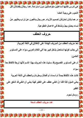 ~ 23 ~
‫متواصلت‬ ‫لساعتين‬ ‫كتابها‬ ‫تدرس‬ ‫هي‬
‫أكل‬ ‫ن‬ ّ
‫يفضال‬ ‫رجالن‬ ‫هما‬ .‫استراحة‬ ‫دون‬ ‫ين‬
‫العشا‬ ‫وجبة‬ ‫على‬ ‫اللحوم‬
ّ‫هن‬ .‫وطنهم‬ ‫تراب‬ ‫عن‬ ‫يدافعون‬ ‫رجال‬ ‫هم‬ .‫األزياء‬ ‫تصميم‬ ‫تحترفان‬ ‫بنتان‬ ‫هما‬ .‫ء‬
.‫التطوعية‬ ‫االعمال‬ ‫في‬ ‫ونشاط‬ ٍّ‫د‬‫بج‬ ‫يعملن‬ ‫نساء‬
‫العطف‬ ‫حروف‬
;‫العربية‬ ‫اللغة‬ ‫في‬ ‫اإلطالق‬ ‫على‬ ‫ة‬ّ‫م‬‫الها‬ ‫الحروف‬ ‫من‬ ‫العطف‬ ‫حروف‬ ّ‫د‬‫تع‬
‫إلى‬
‫المستوى‬ ‫على‬ ‫سواء‬ ‫العربي‬ ‫الكالم‬ ‫في‬ ً‫ا‬‫جد‬ ‫كبير‬ ‫بشكل‬ ‫تستعمل‬ ‫كونها‬ ‫جانب‬
;ّ‫العامي‬
ً‫ا‬‫مع‬ ‫األلفاظ‬ ‫تربط‬ ‫ها‬ّ‫ن‬‫أل‬ ‫االسم‬ ‫بهذا‬ ‫الحروف‬ ‫هذه‬ ‫يت‬ّ‫م‬‫س‬ ‫وقد‬ ‫الفصيح‬ ‫المستوى‬ ‫على‬ ‫أم‬
‫سواء‬
‫العربية‬ ‫اللغة‬ ‫في‬ ‫والعطف‬ ;‫ومفردة‬ ;ً‫ال‬‫أفعا‬ ‫أم‬ ً‫ء‬‫أسما‬ ‫أم‬ ً‫ال‬‫جم‬ ‫األلفاظ‬ ‫هذه‬ ‫كانت‬
‫ق‬ ‫فإذا‬ ;‫الميل‬ ‫يعني‬
‫على‬ ‫أشفق‬ ‫قد‬ ‫الغني‬ ‫أن‬ ‫يعني‬ ‫فهذا‬ ‫الفقير‬ ‫على‬ ‫عطف‬ ‫الغني‬ ّ‫إن‬ ‫لنا‬
‫الفقير‬
.‫نحوه‬ ‫ومال‬ ;
‫تسعة‬ ‫العطف‬ ‫حروف‬ ‫عدد‬
 