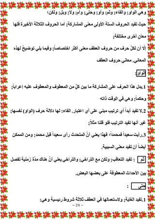 ~ 24 ~
‫ولكن؛‬ ;‫وبل‬ ;‫وال‬ ;‫وأم‬ ;‫وحتى‬ ;‫وأو‬ ;‫وثم‬ ;‫والفاء‬ ;‫الواو‬ ‫وهي‬
‫فلها‬ ‫األخيرة‬ ‫الثالثة‬ ‫الحروف‬ ‫أما‬ ;‫المشاركة‬ ‫معنى‬ ‫األولى‬ ‫الستة‬ ‫الحروف‬ ‫تفيد‬ ‫حيث‬
;‫مختلفة‬ ‫أخرى‬ ٍ‫معان‬
ّ
‫إال‬
‫لهذه‬ ٌ‫ح‬‫توضي‬ ‫يلي‬ ‫وفيما‬ ;ً‫ا‬‫اختصاص‬ ‫أكثر‬ ‫معنى‬ ‫العطف‬ ‫حروف‬ ‫من‬ ‫حرف‬ ّ‫ل‬‫لك‬ ‫أن‬
‫العطف‬ ‫حروف‬ ‫معاني‬ .‫المعاني‬
‫الواو‬
:
1
.
;ً‫ا‬‫إعراب‬ ‫عليه‬ ‫والمعطوف‬ ‫المعطوف‬ ‫من‬ ٍّ‫ل‬‫ك‬ ‫بين‬ ‫ما‬ ‫المشاركة‬ ‫على‬ ‫الحرف‬ ‫هذا‬ ‫يدل‬
‫ذاته‬ ‫الوقت‬ ‫في‬ ‫وهي‬ ;ً‫ا‬‫وحكم‬
2
.
‫ل‬ :‫الفاء‬ .‫اعتبار‬ ‫أي‬ ‫على‬ ‫مبني‬ ‫ترتيب‬ ‫أي‬ ً‫ا‬‫أبد‬ ‫تفيد‬ ‫ال‬
;‫نفسها‬ )‫(الواو‬ ‫حرف‬ ‫داللة‬ ‫ها‬
;ً‫ال‬‫مث‬ ‫قلنا‬ ‫فلو‬ ‫الترتيب‬ ‫تفيد‬ ‫أنها‬ ‫غير‬
3
.
‫الممكن‬ ‫ومن‬ ;‫محمد‬ ‫قبل‬ ً‫ا‬‫سعيد‬ ‫رأى‬ ‫المتحدث‬ ّ‫أن‬ ‫يعني‬ ‫فهذا‬ ‫؛‬ً‫ا‬‫فمحمد‬ ً‫ا‬‫سعيد‬ ‫رأيت‬
.‫السببية‬ ‫معني‬ ‫تفيد‬ ‫أن‬ ً‫ا‬‫أيض‬
‫ثم‬
‫تفصل‬ ‫زمنية‬ ‫ة‬ّ‫د‬‫م‬ ‫هناك‬ ّ‫أن‬ ‫يعني‬ ‫والتراخي‬ ;‫التراخي‬ ‫مع‬ ‫ولكن‬ ;‫التعاقب‬ ‫تفيد‬ :
‫بين‬
. ‫البع‬ ‫بعضها‬ ‫على‬ ‫المعطوفة‬ ‫األحداث‬
‫حتى‬
:
1
.
:‫وهي‬ ‫رئيسية‬ ‫شروط‬ ‫ثالثة‬ ‫العطف‬ ‫في‬ ‫والستعمالها‬ ;‫الغاية‬ ‫تفيد‬
 