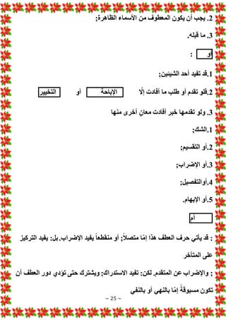 ~ 25 ~
2
.
;‫الظاهرة‬ ‫األسماء‬ ‫من‬ ‫المعطوف‬ ‫يكون‬ ‫أن‬ ‫يجب‬
3
.
.‫قبله‬ ‫ما‬
‫أو‬
:
1
.
;‫الشيئين‬ ‫أحد‬ ‫تفيد‬ ‫قد‬
2
.
ّ
‫إال‬ ‫أفاد‬ ‫ما‬ ‫طلب‬ ‫أو‬ ‫تقدم‬ ‫فلو‬
‫اإلباحة‬
‫أو‬
‫التخيير‬
3
.
‫منها‬ ‫أخرى‬ ٍ‫معان‬ ‫أفاد‬ ‫خبر‬ ‫تقدمها‬ ‫ولو‬
1
.
;‫الشك‬
2
.
;‫التقسيم‬ ‫أو‬
3
.
;‫اإلضراب‬ ‫أو‬
4
.
;‫أوالتفصيل‬
5
.
.‫اإلبهام‬ ‫أو‬
‫أم‬
‫التركيز‬ ‫يفيد‬ :‫بل‬.‫اإلضراب‬ ‫يفيد‬ ً‫ا‬‫منقطع‬ ‫أو‬ ;ً‫ال‬‫متص‬ ‫ا‬ّ‫م‬‫إ‬ ‫هذا‬ ‫العطف‬ ‫حرف‬ ‫يأتي‬ ‫قد‬ :
‫المتأخر‬ ‫على‬
‫عن‬ ‫واإلضراب‬ ;
‫أن‬ ‫العطف‬ ‫دور‬ ‫تؤدي‬ ‫حتى‬ ‫ويشترك‬ ;‫االستدراك‬ ‫تفيد‬ :‫لكن‬ .‫المتقدم‬
‫بالنفي‬ ‫أو‬ ‫بالنهي‬ ‫ا‬ّ‫م‬‫إ‬ ً‫مسبوقة‬ ‫تكون‬
 