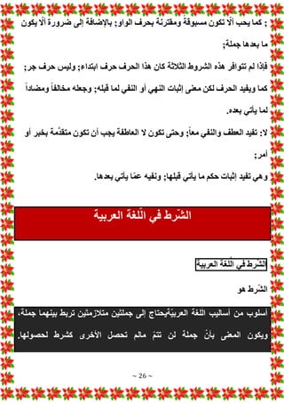 ~ 26 ~
‫يكون‬ ّ
‫أال‬ ‫ضرورة‬ ‫إلى‬ ‫باإلضافة‬ ;‫الواو‬ ‫بحرف‬ ‫ومقترنة‬ ً‫مسبوقة‬ ‫تكون‬ ّ
‫أال‬ ‫يحب‬ ‫كما‬ ;
;‫جملة‬ ‫بعدها‬ ‫ما‬
‫ج‬ ‫حرف‬ ‫وليس‬ ;‫ابتداء‬ ‫حرف‬ ‫الحرف‬ ‫هذا‬ ‫كان‬ ‫الثالثة‬ ‫الشروط‬ ‫هذه‬ ‫تتوافر‬ ‫لم‬ ‫فإذا‬
;‫ر‬
ً‫ا‬‫ومضاد‬ ً‫ا‬‫مخالف‬ ‫وجعله‬ ;‫قبله‬ ‫لما‬ ‫النفي‬ ‫أو‬ ‫النهي‬ ‫إثبا‬ ‫معنى‬ ‫لكن‬ ‫الحرف‬ ‫ويفيد‬ ‫كما‬
.‫بعده‬ ‫يأتي‬ ‫لما‬
‫أو‬ ‫بخبر‬ ‫مة‬َّ‫د‬‫متق‬ ‫تكون‬ ‫أن‬ ‫يجب‬ ‫العاطفة‬ ‫ال‬ ‫تكون‬ ‫وحتى‬ ;ً‫ا‬‫مع‬ ‫والنفي‬ ‫العطف‬ ‫تفيد‬ :‫ال‬
;‫أمر‬
.‫بعدها‬ ‫يأتي‬ ‫ا‬ّ‫م‬‫ع‬ ‫ونفيه‬ ;‫قبلها‬ ‫يأتي‬ ‫ما‬ ‫حكم‬ ‫إثبا‬ ‫تفيد‬ ‫وهي‬
‫في‬ ‫رط‬ّ‫ش‬‫ال‬
‫العربية‬ ‫لغة‬ُّ‫ل‬‫ا‬
‫رط‬ّ‫ش‬‫ال‬
‫في‬
‫لغة‬ُّ‫ل‬‫ا‬
‫العربية‬
‫هو‬ ‫رط‬ّ‫ش‬‫ال‬
،‫جملة‬ ‫بينهما‬ ‫تربط‬ ‫ين‬َ‫ت‬‫متالزم‬ ‫ين‬َ‫ت‬‫جمل‬ ‫إلى‬ ‫ّةيحتاج‬‫ي‬‫العرب‬ ‫لغة‬ّ‫ل‬‫ا‬ ‫أساليب‬ ‫من‬ ‫أسلوب‬
.‫لحصولها‬ ‫كشرط‬ ‫األخرى‬ ‫تحصل‬ ‫مالم‬ ّ‫م‬‫تت‬ ‫لن‬ ‫جملة‬ ّ‫بأن‬ ‫المعنى‬ ‫ويكون‬
 