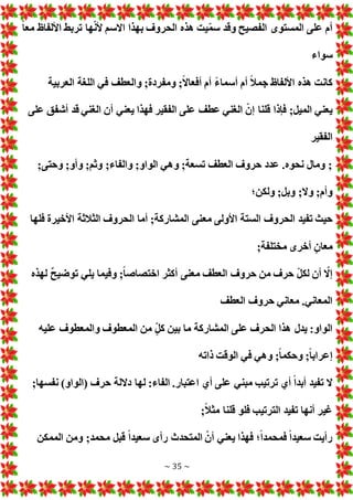 ~ 35 ~
ً‫ا‬‫مع‬ ‫األلفاظ‬ ‫تربط‬ ‫ها‬ّ‫ن‬‫أل‬ ‫االسم‬ ‫بهذا‬ ‫الحروف‬ ‫هذه‬ ‫يت‬ّ‫م‬‫س‬ ‫وقد‬ ‫الفصيح‬ ‫المستوى‬ ‫على‬ ‫أم‬
‫سواء‬
‫أ‬ ‫أم‬ ً‫ال‬‫جم‬ ‫األلفاظ‬ ‫هذه‬ ‫كانت‬
‫العربية‬ ‫اللغة‬ ‫في‬ ‫والعطف‬ ;‫ومفردة‬ ;ً‫ال‬‫أفعا‬ ‫أم‬ ً‫ء‬‫سما‬
‫على‬ ‫أشفق‬ ‫قد‬ ‫الغني‬ ‫أن‬ ‫يعني‬ ‫فهذا‬ ‫الفقير‬ ‫على‬ ‫عطف‬ ‫الغني‬ ّ‫إن‬ ‫قلنا‬ ‫فإذا‬ ;‫الميل‬ ‫يعني‬
‫الفقير‬
;‫وحتى‬ ;‫وأو‬ ;‫وثم‬ ;‫والفاء‬ ;‫الواو‬ ‫وهي‬ ;‫تسعة‬ ‫العطف‬ ‫حروف‬ ‫عدد‬ .‫نحوه‬ ‫ومال‬ ;
‫ولكن؛‬ ;‫وبل‬ ;‫وال‬ ;‫وأم‬
‫مع‬ ‫األولى‬ ‫الستة‬ ‫الحروف‬ ‫تفيد‬ ‫حيث‬
‫فلها‬ ‫األخيرة‬ ‫الثالثة‬ ‫الحروف‬ ‫أما‬ ;‫المشاركة‬ ‫نى‬
;‫مختلفة‬ ‫أخرى‬ ٍ‫معان‬
‫لهذه‬ ٌ‫ح‬‫توضي‬ ‫يلي‬ ‫وفيما‬ ;ً‫ا‬‫اختصاص‬ ‫أكثر‬ ‫معنى‬ ‫العطف‬ ‫حروف‬ ‫من‬ ‫حرف‬ ّ‫ل‬‫لك‬ ‫أن‬ ّ
‫إال‬
‫العطف‬ ‫حروف‬ ‫معاني‬ .‫المعاني‬
‫عليه‬ ‫والمعطوف‬ ‫المعطوف‬ ‫من‬ ٍّ‫ل‬‫ك‬ ‫بين‬ ‫ما‬ ‫المشاركة‬ ‫على‬ ‫الحرف‬ ‫هذا‬ ‫يدل‬ :‫الواو‬
‫ف‬ ‫وهي‬ ;ً‫ا‬‫وحكم‬ ;ً‫ا‬‫إعراب‬
‫ذاته‬ ‫الوقت‬ ‫ي‬
;‫نفسها‬ )‫(الواو‬ ‫حرف‬ ‫داللة‬ ‫لها‬ :‫الفاء‬ .‫اعتبار‬ ‫أي‬ ‫على‬ ‫مبني‬ ‫ترتيب‬ ‫أي‬ ً‫ا‬‫أبد‬ ‫تفيد‬ ‫ال‬
;ً‫ال‬‫مث‬ ‫قلنا‬ ‫فلو‬ ‫الترتيب‬ ‫تفيد‬ ‫أنها‬ ‫غير‬
‫الممكن‬ ‫ومن‬ ;‫محمد‬ ‫قبل‬ ً‫ا‬‫سعيد‬ ‫رأى‬ ‫المتحدث‬ ّ‫أن‬ ‫يعني‬ ‫فهذا‬ ‫؛‬ً‫ا‬‫فمحمد‬ ً‫ا‬‫سعيد‬ ‫رأيت‬
 