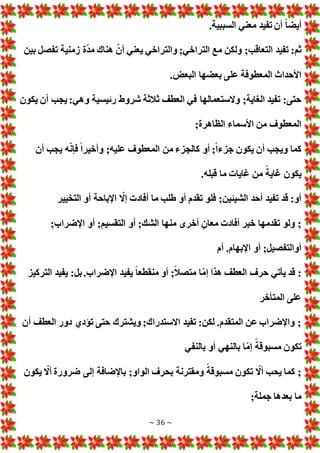 ~ 36 ~
.‫السببية‬ ‫معني‬ ‫تفيد‬ ‫أن‬ ً‫ا‬‫أيض‬
‫ولكن‬ ;‫التعاقب‬ ‫تفيد‬ :‫ثم‬
‫بين‬ ‫تفصل‬ ‫زمنية‬ ‫ة‬ّ‫د‬‫م‬ ‫هناك‬ ّ‫أن‬ ‫يعني‬ ‫والتراخي‬ ;‫التراخي‬ ‫مع‬
. ‫البع‬ ‫بعضها‬ ‫على‬ ‫المعطوفة‬ ‫األحداث‬
‫يكون‬ ‫أن‬ ‫يجب‬ :‫وهي‬ ‫رئيسية‬ ‫شروط‬ ‫ثالثة‬ ‫العطف‬ ‫في‬ ‫والستعمالها‬ ;‫الغاية‬ ‫تفيد‬ :‫حتى‬
;‫الظاهرة‬ ‫األسماء‬ ‫من‬ ‫المعطوف‬
‫ه‬ّ‫ن‬‫فإ‬ ً‫ا‬‫وأخير‬ ;‫عليه‬ ‫المعطوف‬ ‫من‬ ‫كالجزء‬ ‫أو‬ ;ً‫ا‬‫جزء‬ ‫يكون‬ ‫أن‬ ‫ويجب‬ ‫كما‬
‫أن‬ ‫يجب‬
.‫قبله‬ ‫ما‬ ‫غايا‬ ‫من‬ ً‫غاية‬ ‫يكون‬
‫التخيير‬ ‫أو‬ ‫اإلباحة‬ ّ
‫إال‬ ‫أفاد‬ ‫ما‬ ‫طلب‬ ‫أو‬ ‫تقدم‬ ‫فلو‬ ;‫الشيئين‬ ‫أحد‬ ‫تفيد‬ ‫قد‬ :‫أو‬
;‫اإلضراب‬ ‫أو‬ ;‫التقسيم‬ ‫أو‬ ;‫الشك‬ ‫منها‬ ‫أخرى‬ ٍ‫معان‬ ‫أفاد‬ ‫خبر‬ ‫تقدمها‬ ‫ولو‬ ;
‫أم‬ .‫اإلبهام‬ ‫أو‬ ;‫أوالتفصيل‬
‫يفي‬ ً‫ا‬‫منقطع‬ ‫أو‬ ;ً‫ال‬‫متص‬ ‫ا‬ّ‫م‬‫إ‬ ‫هذا‬ ‫العطف‬ ‫حرف‬ ‫يأتي‬ ‫قد‬ :
‫التركيز‬ ‫يفيد‬ :‫بل‬.‫اإلضراب‬ ‫د‬
‫المتأخر‬ ‫على‬
‫أن‬ ‫العطف‬ ‫دور‬ ‫تؤدي‬ ‫حتى‬ ‫ويشترك‬ ;‫االستدراك‬ ‫تفيد‬ :‫لكن‬ .‫المتقدم‬ ‫عن‬ ‫واإلضراب‬ ;
‫بالنفي‬ ‫أو‬ ‫بالنهي‬ ‫ا‬ّ‫م‬‫إ‬ ً‫مسبوقة‬ ‫تكون‬
‫يكون‬ ّ
‫أال‬ ‫ضرورة‬ ‫إلى‬ ‫باإلضافة‬ ;‫الواو‬ ‫بحرف‬ ‫ومقترنة‬ ً‫مسبوقة‬ ‫تكون‬ ّ
‫أال‬ ‫يحب‬ ‫كما‬ ;
;‫جملة‬ ‫بعدها‬ ‫ما‬
 