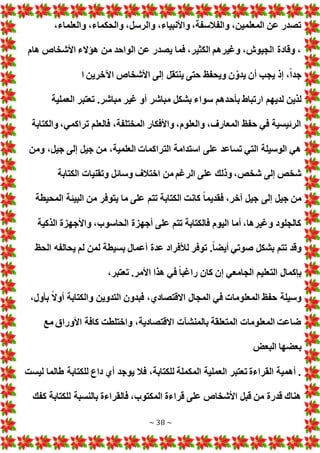 ~ 38 ~
،‫والعلماء‬ ،‫والحكماء‬ ،‫والرسل‬ ،‫واألنبياء‬ ،‫والفالسفة‬ ،‫المعلمين‬ ‫عن‬ ‫تصدر‬
‫هام‬ ‫األشخاص‬ ‫هؤالء‬ ‫من‬ ‫الواحد‬ ‫عن‬ ‫يصدر‬ ‫فما‬ ،‫الكثير‬ ‫وغيرهم‬ ،‫الجيوش‬ ‫وقادة‬ ،
‫ا‬ ‫اآلخرين‬ ‫األشخاص‬ ‫إلى‬ ‫ينتقل‬ ‫حتى‬ ‫ويحفظ‬ ‫ن‬ ّ‫يدو‬ ‫أن‬ ‫يجب‬ ‫إذ‬ ،ً‫ا‬‫جد‬
‫بأح‬ ‫ارتباط‬ ‫لديهم‬ ‫لذين‬
‫العملية‬ ‫تعتبر‬ .‫مباشر‬ ‫غير‬ ‫أو‬ ‫مباشر‬ ‫بشكل‬ ‫سواء‬ ‫دهم‬
‫والكتابة‬ ،‫تراكمي‬ ‫فالعلم‬ ،‫المختلفة‬ ‫واألفكار‬ ،‫والعلوم‬ ،‫المعارف‬ ‫حفظ‬ ‫في‬ ‫الرئيسية‬
‫ومن‬ ،‫جيل‬ ‫إلى‬ ‫جيل‬ ‫من‬ ،‫العلمية‬ ‫التراكما‬ ‫استدامة‬ ‫على‬ ‫تساعد‬ ‫التي‬ ‫الوسيلة‬ ‫هي‬
‫الكتا‬ ‫وتقنيا‬ ‫وسائل‬ ‫اختالف‬ ‫من‬ ‫الرغم‬ ‫على‬ ‫وذلك‬ ،‫شخص‬ ‫إلى‬ ‫شخص‬
‫بة‬
‫المحيطة‬ ‫البيئة‬ ‫من‬ ‫يتوفر‬ ‫ما‬ ‫على‬ ‫تتم‬ ‫الكتابة‬ ‫كانت‬ ً‫ا‬‫فقديم‬ ،‫آخر‬ ‫جيل‬ ‫إلى‬ ‫جيل‬ ‫من‬
‫الذكية‬ ‫واألجهزة‬ ،‫الحاسوب‬ ‫أجهزة‬ ‫على‬ ‫تتم‬ ‫فالكتابة‬ ‫اليوم‬ ‫أما‬ ،‫وغيرها‬ ‫كالجلود‬
‫الحظ‬ ‫يحالفه‬ ‫لم‬ ‫لمن‬ ‫بسيطة‬ ‫أعمال‬ ‫عدة‬ ‫لألفراد‬ ‫توفر‬ .ً‫ا‬‫أيض‬ ‫صوتي‬ ‫بشكل‬ ‫تتم‬ ‫وقد‬
‫كان‬ ‫إن‬ ‫الجامعي‬ ‫التعليم‬ ‫بإكمال‬
،‫تعتبر‬ .‫األمر‬ ‫هذا‬ ‫في‬ ً‫ا‬‫راغب‬
،‫بأول‬ ً‫ال‬‫أو‬ ‫والكتابة‬ ‫التدوين‬ ‫فبدون‬ ،‫االقتصادي‬ ‫المجال‬ ‫في‬ ‫المعلوما‬ ‫حفظ‬ ‫وسيلة‬
‫مع‬ ‫األوراق‬ ‫كافة‬ ‫واختلطت‬ ،‫االقتصادية‬ ‫بالمنشآ‬ ‫المتعلقة‬ ‫المعلوما‬ ‫ضاعت‬
‫البع‬ ‫بعضها‬
‫للكتابة‬ ‫داع‬ ‫أي‬ ‫يوجد‬ ‫فال‬ ،‫للكتابة‬ ‫المكملة‬ ‫العملية‬ ‫تعتبر‬ ‫القراءة‬ ‫أهمية‬ .
‫ليست‬ ‫طالما‬
‫كفك‬ ‫للكتابة‬ ‫بالنسبة‬ ‫فالقراءة‬ ،‫المكتوب‬ ‫قراءة‬ ‫على‬ ‫األشخاص‬ ‫قبل‬ ‫من‬ ‫قدرة‬ ‫هناك‬
 