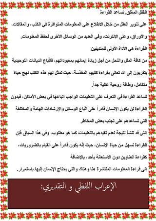 ~ 39 ~
‫القراءة‬ ‫تساعد‬ .‫المغلق‬ ‫القفل‬
، ‫والمقاال‬ ،‫الكتب‬ ‫في‬ ‫المتوافرة‬ ‫المعلوما‬ ‫على‬ ‫االطالع‬ ‫خالل‬ ‫من‬ ‫العقل‬ ‫تنوير‬ ‫على‬
‫المعلوم‬ ‫لحفظ‬ ‫األخرى‬ ‫الوسائل‬ ‫من‬ ‫العديد‬ ‫وفي‬ ،‫اإلنترنت‬ ‫وعلى‬ ،‫واألوراق‬
. ‫ا‬
‫للمتدينين‬ ‫األولى‬ ‫األداة‬ ‫هي‬ ‫القراءة‬
‫التوحيدية‬ ‫الديانا‬ ‫باع‬ّ‫ت‬‫فا‬ ،‫بمعبوداتهم‬ ‫إيمانهم‬ ‫زيادة‬ ‫أجل‬ ‫من‬ ‫والنحل‬ ‫الملل‬ ‫كافة‬ ‫من‬
‫حياة‬ ‫نهج‬ ‫الكتب‬ ‫هذه‬ ‫لهم‬ ‫تمثل‬ ‫حيث‬ ،‫سة‬ّ‫د‬‫المق‬ ‫كتبهم‬ ‫بقراءة‬ ‫تعالى‬ ‫هللا‬ ‫إلى‬ ‫يتقربون‬
.ً‫ا‬‫جد‬ ‫عالية‬ ‫روحية‬ ‫وطاقة‬ ،‫متكامل‬
‫ع‬ ‫التعرف‬ ‫في‬ ‫القراءة‬ ‫تساعد‬
‫فبدون‬ ،‫األماكن‬ ‫بع‬ ‫في‬ ‫اتباعها‬ ‫الواجب‬ ‫التعليما‬ ‫لى‬
‫والمختلفة‬ ‫الهامة‬ ‫واإلرشادا‬ ‫الوسائل‬ ‫باع‬ّ‫ت‬‫ا‬ ‫على‬ ً‫ا‬‫قادر‬ ‫اإلنسان‬ ‫يكون‬ ‫لن‬ ‫القراءة‬
‫المخاطر‬ ‫بع‬ ‫تجنب‬ ‫على‬ ‫تساعدهم‬ ‫التي‬
‫فإن‬ ‫السياق‬ ‫هذا‬ ‫وفي‬ ،‫مطلوب‬ ‫هو‬ ‫كما‬ ‫بالتعليما‬ ‫تقيدهم‬ ‫لعدم‬ ‫نتيجة‬ ‫تنشأ‬ ‫قد‬ ‫التي‬
‫حيا‬ ‫من‬ ‫تسهل‬ ‫القراءة‬
، ‫بالضروريا‬ ‫القيام‬ ‫على‬ ً‫ا‬‫قادر‬ ‫يكون‬ ‫ه‬ّ‫ن‬‫إ‬ ‫حيث‬ ،‫اإلنسان‬ ‫ة‬
‫باإلضافة‬ ،‫بأحد‬ ‫االستعانة‬ ‫دون‬ ‫العناوين‬ ‫كقراءة‬
.‫باستمرار‬ ‫إليها‬ ‫اإلنسان‬ ‫يحتاج‬ ‫والتي‬ ‫وهناك‬ ‫هنا‬ ‫المنتشرة‬ ‫المعلوما‬ ‫قراءة‬ ‫إلى‬
:‫تقدیري‬‫ل‬‫ا‬ ‫و‬ ‫للفظي‬‫ا‬ ‫اب‬‫ر‬‫ع‬‫إ‬‫ل‬‫ا‬
 