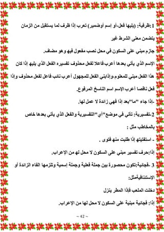 ~ 42 ~
1
‫الزمان‬ ‫من‬ ‫يستقبل‬ ‫لما‬ ‫ظرف‬ ‫إذا‬ ‫تعرب‬ )‫أوضمير‬ ‫إسم‬ ‫أو‬،‫فعل‬ ‫(يليها‬ :‫ظرفية‬:
‫غير‬ ‫الشرط‬ ‫معنى‬ ‫يتضمن‬
.‫مضاف‬ ‫وهو‬ ‫فيه‬ ‫مفعول‬ ‫نصب‬ ‫محل‬ ‫في‬ ‫السكون‬ ‫على‬ ‫مبني‬ ‫جازم‬
‫الذي‬ ‫اإلسم‬
‫كان‬ ‫إذا‬ ‫يليه‬ ‫الذي‬ ‫الفعل‬ ‫تفسيره‬ ‫محذوف‬ ‫لفعل‬ ‫فاعال‬‫أعرب‬ ‫بعدها‬ ‫يأتي‬
‫وإذا‬ ‫محذوف‬ ‫لفعل‬ ‫فاعل‬ ‫نائب‬ ‫أعرب‬ ‫للمجهول‬ ‫الفعل‬ ‫وإذابني‬،‫للمعلوم‬ ‫مبني‬ ‫الفعل‬ ‫هذا‬
.‫المرفوع‬ ‫الناسخ‬ ‫اسم‬ ‫اإلسم‬ ‫أعرب‬ ‫ناقصا‬ ‫فعل‬
-
.‫لها‬ ‫عمل‬ ‫ال‬ ‫زائدة‬ ‫فهي‬ ‫إذا‬ ‫"ما"بعد‬ ‫جاء‬ ‫إذا‬
2
-
‫موضع"أي"التفس‬ ‫في‬ ‫تأتي‬ :‫تفسيرية‬
‫خاص‬ ‫بعدها‬ ‫يأتي‬ ‫الذي‬ ‫والفعل‬ ‫يرية‬
: ‫مثل‬ ‫بالمخاطب‬
-
. ‫فتوى‬ ‫منه‬ ‫طلبت‬ ‫إذا‬ ‫استفتيته‬
.‫اإلعراب‬ ‫من‬ ‫له‬ ‫محل‬ ‫ال‬ ‫السكون‬ ‫على‬ ‫مبني‬ ‫تفسير‬ ‫حرف‬:‫إذا‬
3
-
‫أو‬ ‫الزائدة‬ ‫الفاء‬ ‫وتلزمها‬ ‫إسمية‬ ‫وجملة‬ ‫فعلية‬ ‫جملة‬ ‫بين‬ ‫محصورة‬ ‫تكون‬:‫فجائية‬
:‫اإلستئنافيةمثل‬
‫ينزل‬ ‫المطر‬ ‫فإذا‬ ‫الملعب‬ ‫دخلت‬
‫فجا‬ :‫إذا‬
.‫اإلعراب‬ ‫من‬ ‫لها‬ ‫محل‬ ‫ال‬ ‫السكون‬ ‫على‬ ‫مبنية‬ ‫ئية‬
 