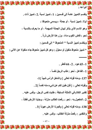 ~ 47 ~
: ‫أنواعه‬
: ‫قسمين‬ ‫إلى‬ ‫عامة‬ ‫التمييز‬ ‫ينقسم‬
1
. ‫نسبة‬ ‫تمييز‬ ‫ـ‬
2
. ‫ذا‬ ‫تمييز‬ ‫ـ‬
، ‫نسبة‬ ‫تمييز‬ ‫ـ‬ ‫أوال‬
: ‫ملحوظا‬ ‫ويسمى‬ ، ‫جملة‬ ‫أو‬
، ‫بالنسبة‬ ‫يعرف‬ ‫ما‬ ‫أو‬ ، ‫المبهمة‬ ‫الجملة‬ ‫لبيان‬ ‫يذكر‬ ‫الذي‬ ‫االسم‬ ‫وهو‬
. ً‫ة‬‫ذر‬ ‫األرض‬ ‫وزرعنا‬ ، ً‫ء‬‫ما‬ ‫الكوب‬ ‫فاض‬ : ‫نحو‬
: ‫قسمين‬ ‫إلى‬ " ‫الملحوظ‬ " ‫النسبة‬ ‫تمييز‬ ‫وينقسم‬
: ‫اآلتي‬ ‫عن‬ ‫منقوال‬ ‫جاء‬ ‫ملحوظ‬ ‫تمييز‬ ‫كل‬ ‫وهو‬ : ‫ل‬َّ‫محو‬ ‫أو‬ ‫منقول‬ ‫ملحوظ‬ ‫تمييز‬ *
‫ـــــــ‬
‫ــــــ‬
1
‫ـ‬
65
. ‫هود‬
2
‫ـ‬
44
. ‫فاطر‬
1
، ً‫ا‬‫نفس‬ ‫الرجل‬ ‫طاب‬ : ‫نحو‬ ، ‫الفاعل‬ ‫ـ‬
137
} ً‫ا‬‫شيب‬ ‫الرأس‬ ‫واشتعل‬ { ‫تعالى‬ ‫قوله‬ ‫ومنه‬ ‫ـ‬
1
،
} ً‫ا‬‫نفس‬ ‫منه‬ ‫شيء‬ ‫عن‬ ‫لكم‬ ‫طبن‬ ‫فإن‬ { : ‫تعالى‬ ‫وقوله‬
2
.
. ‫عليه‬ ‫وقس‬ ، ‫الرجل‬ ‫نفس‬ ‫طابت‬ : ‫السابقة‬ ‫األمثلة‬ ‫في‬ ‫الكالم‬ ‫تقدير‬
2
‫رفع‬ : ‫نحو‬ ، ‫به‬ ‫المفعول‬ ‫ـ‬
، ً‫ا‬‫قطن‬ ‫األرض‬ ‫وجنينا‬ ، ً‫ه‬‫منزل‬ ‫الطالب‬ ‫ت‬
138
} ً‫ا‬‫عيون‬ ‫األرض‬ ‫وفجرنا‬ { ‫تعالى‬ ‫قوله‬ ‫ومنه‬ ‫ـ‬
3
.
. ‫عليه‬ ‫وقس‬ ، ‫الطالب‬ َ‫منزلة‬ ُ‫رفعت‬ : ‫والتقدير‬
 