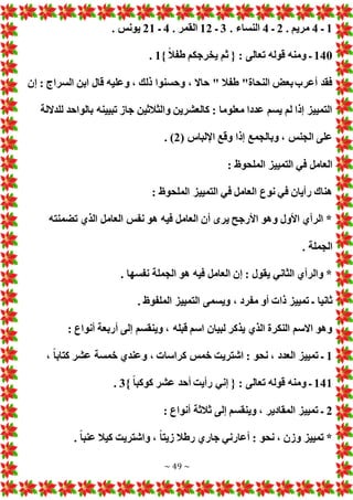 ~ 49 ~
1
‫ـ‬
4
. ‫مريم‬
2
‫ـ‬
4
. ‫النساء‬
3
‫ـ‬
12
. ‫القمر‬
4
‫ـ‬
21
. ‫يونس‬
140
} ً‫ال‬‫طف‬ ‫يخرجكم‬ ‫ثم‬ { : ‫تعالى‬ ‫قوله‬ ‫ومنه‬ ‫ـ‬
1
.
‫إن‬ : ‫السراج‬ ‫ابن‬ ‫قال‬ ‫وعليه‬ ، ‫ذلك‬ ‫وحسنوا‬ ، ‫حاال‬ " ‫طفال‬ "‫النحاة‬ ‫بع‬‫أعرب‬ ‫فقد‬
‫للداللة‬ ‫بالواحد‬ ‫تبيينه‬ ‫جاز‬ ‫والثالثين‬ ‫كالعشرين‬ : ‫معلوما‬ ‫عددا‬ ‫يسم‬ ‫لم‬ ‫إذا‬ ‫التمييز‬
‫وق‬ ‫إذا‬ ‫وبالجمع‬ ، ‫الجنس‬ ‫على‬
( ‫اإللباس‬ ‫ع‬
2
. )
: ‫الملحوظ‬ ‫التمييز‬ ‫في‬ ‫العامل‬
: ‫الملحوظ‬ ‫التمييز‬ ‫في‬ ‫العامل‬ ‫نوع‬ ‫في‬ ‫رأيان‬ ‫هناك‬
‫تضمنته‬ ‫الذي‬ ‫العامل‬ ‫نفس‬ ‫هو‬ ‫فيه‬ ‫العامل‬ ‫أن‬ ‫يرى‬ ‫األرجح‬ ‫وهو‬ ‫األول‬ ‫الرأي‬ *
. ‫الجملة‬
. ‫نفسها‬ ‫الجملة‬ ‫هو‬ ‫فيه‬ ‫العامل‬ ‫إن‬ : ‫يقول‬ ‫الثاني‬ ‫والرأي‬ *
‫ويسمى‬ ، ‫مفرد‬ ‫أو‬ ‫ذا‬ ‫تمييز‬ ‫ـ‬ ‫ثانيا‬
. ‫الملفوظ‬ ‫التمييز‬
: ‫أنواع‬ ‫أربعة‬ ‫إلى‬ ‫وينقسم‬ ، ‫قبله‬ ‫اسم‬ ‫لبيان‬ ‫يذكر‬ ‫الذي‬ ‫النكرة‬ ‫االسم‬ ‫وهو‬
1
، ً‫ا‬‫كتاب‬ ‫عشر‬ ‫خمسة‬ ‫وعندي‬ ، ‫كراسا‬ ‫خمس‬ ‫اشتريت‬ : ‫نحو‬ ، ‫العدد‬ ‫تمييز‬ ‫ـ‬
141
} ً‫ا‬‫كوكب‬ ‫عشر‬ ‫أحد‬ ‫رأيت‬ ‫إني‬ { : ‫تعالى‬ ‫قوله‬ ‫ومنه‬ ‫ـ‬
3
.
2
: ‫أنواع‬ ‫ثالثة‬ ‫إلى‬ ‫وينقسم‬ ، ‫المقادير‬ ‫تمييز‬ ‫ـ‬
. ً‫ا‬‫عنب‬ ‫كيال‬ ‫واشتريت‬ ، ً‫ا‬‫زيت‬ ‫رطال‬ ‫جاري‬ ‫أعارني‬ : ‫نحو‬ ، ‫وزن‬ ‫تمييز‬ *
 