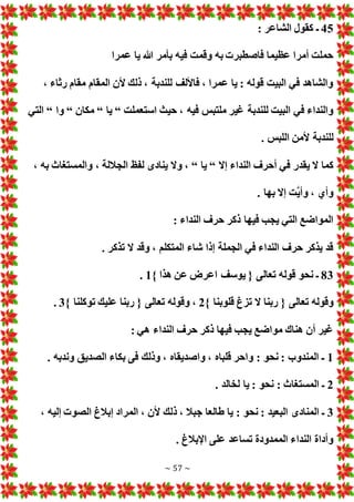 ~ 57 ~
45
: ‫الشاعر‬ ‫كقول‬ ‫ـ‬
‫عمرا‬ ‫يا‬ ‫هللا‬ ‫بأمر‬ ‫فيه‬ ‫وقمت‬ ‫به‬ ‫فاصطبر‬ ‫عظيما‬ ‫أمرا‬ ‫حملت‬
، ‫رثاء‬ ‫مقام‬ ‫المقام‬ ‫ألن‬ ‫ذلك‬ ، ‫للندبة‬ ‫فاأللف‬ ، ‫عمرا‬ ‫يا‬ : ‫قوله‬ ‫البيت‬ ‫في‬ ‫والشاهد‬
‫استعملت‬ ‫حيث‬ ، ‫فيه‬ ‫ملتبس‬ ‫غير‬ ‫للندبة‬ ‫البيت‬ ‫في‬ ‫والنداء‬
“
‫يا‬
“
‫مكان‬
“
‫وا‬
“
‫التي‬
. ‫اللبس‬ ‫ألمن‬ ‫للندبة‬
‫كما‬
‫إال‬ ‫النداء‬ ‫أحرف‬ ‫في‬ ‫يقدر‬ ‫ال‬
“
‫يا‬
“
، ‫به‬ ‫والمستغاث‬ ، ‫الجاللة‬ ‫لفظ‬ ‫ينادى‬ ‫وال‬ ،
. ‫بها‬ ‫إال‬ ‫َّت‬‫ي‬‫وأ‬ ، ‫وأي‬
: ‫النداء‬ ‫حرف‬ ‫ذكر‬ ‫فيها‬ ‫يجب‬ ‫التي‬ ‫المواضع‬
. ‫تذكر‬ ‫ال‬ ‫وقد‬ ، ‫المتكلم‬ ‫شاء‬ ‫إذا‬ ‫الجملة‬ ‫في‬ ‫النداء‬ ‫حرف‬ ‫يذكر‬ ‫قد‬
83
} ‫هذا‬ ‫عن‬ ‫اعرض‬ ‫يوسف‬ { ‫تعالى‬ ‫قوله‬ ‫نحو‬ ‫ـ‬
1
.
{ ‫تعالى‬ ‫وقوله‬
} ‫قلوبنا‬ ‫تزغ‬ ‫ال‬ ‫ربنا‬
2
} ‫توكلنا‬ ‫عليك‬ ‫ربنا‬ { ‫تعالى‬ ‫وقوله‬ ،
3
.
: ‫هي‬ ‫النداء‬ ‫حرف‬ ‫ذكر‬ ‫فيها‬ ‫يجب‬ ‫مواضع‬ ‫هناك‬ ‫أن‬ ‫غير‬
1
. ‫وندبه‬ ‫الصديق‬ ‫بكاء‬ ‫فى‬ ‫وذلك‬ ، ‫واصديقاه‬ ، ‫قلباه‬ ‫واحر‬ : ‫نحو‬ : ‫المندوب‬ ‫ـ‬
2
. ‫لخالد‬ ‫يا‬ : ‫نحو‬ : ‫المستغاث‬ ‫ـ‬
3
‫ذ‬ ، ‫جبال‬ ‫طالعا‬ ‫يا‬ : ‫نحو‬ : ‫البعيد‬ ‫المنادى‬ ‫ـ‬
، ‫إليه‬ ‫الصو‬ ‫إبالغ‬ ‫المراد‬ ، ‫ألن‬ ‫لك‬
. ‫اإلبالغ‬ ‫على‬ ‫تساعد‬ ‫الممدودة‬ ‫النداء‬ ‫وأداة‬
 