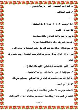 ~ 58 ~
4
. ‫بيدي‬ ‫خذ‬ ‫رجال‬ ‫يا‬ : ‫نحو‬ : ‫المقصودة‬ ‫غير‬ ‫النكرة‬ ‫ـ‬
5
: ‫المخاطب‬ ‫ضمير‬ ‫ـ‬
.......
1
‫ـ‬
29
. ‫يوسف‬
2
‫ـ‬
18
‫عمران‬ ‫آل‬
3
‫ـ‬
4
. ‫الممتحنة‬
46
: ‫الشاعر‬ ‫قول‬ ‫نحو‬ ‫ـ‬
‫طل‬ ‫الذي‬ ‫أنت‬ ‫أنت‬ ‫يا‬ ‫أبجر‬ ‫بن‬ ‫أبجر‬ ‫يا‬
‫جعتا‬ ‫عاما‬ ‫قت‬
. ‫عموما‬ ‫شاذ‬ ‫المخاطب‬ ‫نداء‬ ‫أن‬ ‫المعروف‬ ‫من‬ ‫ولكن‬
6
. ‫النداء‬ ‫حرف‬ ‫عن‬ ‫المشددة‬ ‫بالميم‬ ‫التعوي‬ ‫عدم‬ ‫عند‬ ‫وذلك‬ : ‫الجاللة‬ ‫اسم‬ ‫ـ‬
‫حرف‬ ‫حذف‬ ‫وجب‬ ، ‫المشددة‬ ‫بالميم‬ ‫النداء‬ ‫حرف‬ ‫عن‬ ‫عوض‬ ‫إذا‬ ‫أما‬ . ‫هللا‬ ‫يا‬ : ‫نحو‬
. ‫النداء‬
. ‫اللهم‬ : ‫نحو‬
84
‫ا‬ ‫مالك‬ ‫اللهم‬ { ‫تعالى‬ ‫قوله‬ ‫ومنه‬ ‫ـ‬
} ‫لملك‬
1
.
7
. ‫تقدموا‬ ‫هؤالء‬ ‫ويا‬ ، ‫اقبل‬ ‫هذا‬ ‫يا‬ : ‫نحو‬ : ‫اإلشارة‬ ‫اسم‬ ‫ـ‬
‫ذلك‬ ‫على‬ ‫وحجتهم‬ ، ‫الموضع‬ ‫هذا‬ ‫في‬ ‫النداء‬ ‫حرف‬ ‫حذف‬ ‫الكوفيون‬ ‫أجاز‬ ‫وقد‬
47
: ‫الرمة‬ ‫ذي‬ ‫قول‬ ‫ـ‬
‫وغـرام‬ ‫لوعة‬ ‫هـذا‬ ‫بمثلك‬ ‫صاحبي‬ ‫قال‬ ‫دما‬ ‫عيني‬ ‫هملت‬ ‫إذا‬
‫قوله‬ ‫البيت‬ ‫في‬ ‫الشاهد‬
“
‫هذا‬ ‫بمثلك‬
“
‫النداء‬ ‫حرف‬ ‫فحذف‬
“
‫يا‬
“
، ‫إثباته‬ ‫واألصل‬
 