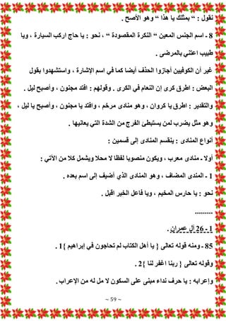 ~ 59 ~
: ‫نقول‬
“
‫هذا‬ ‫يا‬ ‫بمثلك‬
“
. ‫األصح‬ ‫وهو‬
8
‫المعين‬ ‫الجنس‬ ‫اسم‬ ‫ـ‬
“
‫المقصودة‬ ‫النكرة‬
“
‫ويا‬ ، ‫السيارة‬ ‫اركب‬ ‫حاج‬ ‫يا‬ : ‫نحو‬ ،
. ‫بالمرضى‬ ‫اعتني‬ ‫طبيب‬
‫بقول‬ ‫واستشهدوا‬ ، ‫اإلشارة‬ ‫اسم‬ ‫في‬ ‫كما‬ ‫أيضا‬ ‫الحذف‬ ‫أجازوا‬ ‫الكوفيين‬ ‫أن‬ ‫غير‬
‫الكرى‬ ‫في‬ ‫النعام‬ ‫إن‬ ‫كرى‬ ‫اطرق‬ : ‫البع‬
. ‫ليل‬ ‫وأصبح‬ ، ‫مجنون‬ ‫افتد‬ : ‫وقولهم‬ .
، ‫ليل‬ ‫يا‬ ‫وأصبح‬ ، ‫مجنون‬ ‫يا‬ ‫وافتد‬ ، ‫مرخم‬ ‫منادى‬ ‫وهو‬ ، ‫كروان‬ ‫يا‬ ‫اطرق‬ : ‫والتقدير‬
. ‫يعانيها‬ ‫التي‬ ‫الشدة‬ ‫من‬ ‫الفرج‬ ‫يستبطئ‬ ‫لمن‬ ‫يضرب‬ ‫مثل‬ ‫وهو‬
: ‫قسمين‬ ‫إلى‬ ‫المنادى‬ ‫ينقسم‬ : ‫المنادى‬ ‫أنواع‬
‫و‬ ‫محال‬ ‫ال‬ ‫لفظا‬ ‫منصوبا‬ ‫ويكون‬ ، ‫معرب‬ ‫منادى‬ ‫ـ‬ ‫أوال‬
: ‫اآلتي‬ ‫من‬ ‫كال‬ ‫يشمل‬
1
. ‫بعده‬ ‫اسم‬ ‫إلى‬ ‫أضيف‬ ‫الذي‬ ‫المنادى‬ ‫وهو‬ ، ‫المضاف‬ ‫المندى‬ ‫ـ‬
. ‫اقبل‬ ‫الخير‬ ‫فاعل‬ ‫ويا‬ ، ‫المخيم‬ ‫حارس‬ ‫يا‬ : ‫نحو‬
.........
1
‫ـ‬
26
‫عمران‬ ‫آل‬
.
85
} ‫إبراهيم‬ ‫في‬ ‫تحاجون‬ ‫لم‬ ‫الكتاب‬ ‫أهل‬ ‫يا‬ { ‫تعالى‬ ‫قوله‬ ‫ومنه‬ ‫ـ‬
1
.
} ‫لنا‬ ‫اغفر‬ ‫ربنا‬ { ‫تعالى‬ ‫وقوله‬
2
.
: ‫وإعرابه‬
. ‫اإلعراب‬ ‫من‬ ‫له‬ ‫مل‬ ‫ال‬ ‫السكون‬ ‫على‬ ‫مبنى‬ ‫نداء‬ ‫حرف‬ ‫يا‬
 