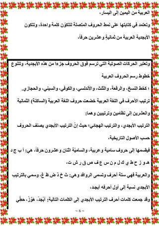 ~ 6 ~
،‫اليسار‬ ‫إلى‬ ‫اليمين‬ ‫من‬ ‫العربية‬
‫في‬ ‫وتعتمد‬
‫وتتكون‬ ،‫واحدة‬ ‫كلمة‬ ‫ن‬ ّ‫لتتكو‬ ‫المتصلة‬ ‫الحروف‬ ‫نمط‬ ‫على‬ ‫كتابتها‬
،ً‫ا‬‫حرف‬ ‫وعشرين‬ ٍ‫ة‬‫ثماني‬ ‫من‬ ‫العربية‬ ‫األبجدية‬
‫وتتنوع‬ ،‫األبجدية‬ ‫هذه‬ ‫من‬ ً‫ا‬‫جزء‬ ‫الحروف‬ ‫فوق‬ ‫ترسم‬ ‫التي‬ ‫الصوتية‬ ‫الحركا‬ ‫وتعتبر‬
‫العربية‬ ‫الحروف‬ ‫رسم‬ ‫خطوط‬
‫والسين‬ ،‫والكوفي‬ ،‫واألندلسي‬ ،‫والثلث‬ ،‫والرقعة‬ ،‫النسخ‬ ‫كخط‬ ‫؛‬
.‫والحجازي‬ ،‫ي‬
‫الثمانية‬ )‫(الساكنة‬ ‫العربية‬ ‫اللغة‬ ‫حروف‬ ‫خضعت‬ ‫العربية‬ ‫اللغة‬ ‫في‬ ‫األحرف‬ ‫ترتيب‬
:‫وهما‬ ‫وترتيبين‬ ‫نظامين‬ ‫إلى‬ ‫والعشرين‬
‫الحروف‬ ‫يصنف‬ ‫األبجدي‬ ‫الترتيب‬ ّ‫إن‬ ‫حيث‬ ‫الهجائي؛‬ ‫والترتيب‬ ،‫األبجدي‬ ‫الترتيب‬
،‫التاريخية‬ ‫األصول‬ ‫حسب‬
‫ّة‬‫ي‬‫والسام‬ ،‫وعربية‬ ‫سامية‬ ‫حروف‬ ‫إلى‬ ‫فيقسمها‬
‫د‬ ‫ج‬ ‫ب‬ ‫أ‬ :‫هي‬ ،ً‫ا‬‫حرف‬ ‫وعشرون‬ ‫اثنان‬
، ‫ش‬ ‫ر‬ ‫ق‬ ‫ص‬ ‫ف‬ ‫ع‬ ‫س‬ ‫ن‬ ‫م‬ ‫ل‬ ‫ك‬ ‫ي‬ ‫ط‬ ‫ح‬ ‫ز‬ ‫و‬ ‫هـ‬
‫بالترتيب‬ ‫وسمي‬ ،‫غ‬ ‫ظ‬ ‫ض‬ ‫ذ‬ ‫خ‬ ‫ث‬ :‫وهي‬ ‫الروافد‬ ‫وتسمى‬ ‫أحرف‬ ‫ستة‬ ‫فهي‬ ‫والعربية‬
،‫أبجـد‬ ‫أحرفه‬ ‫أول‬ ‫إلى‬ ‫نسبة‬ ‫األبجدي‬
‫ي‬ّ‫حط‬ ،ْ‫ز‬ َّ‫و‬َ‫ه‬ ،ْ‫د‬َ‫ج‬ْ‫ب‬‫أ‬ :‫التالية‬ ‫الكلما‬ ‫إلى‬ ‫األبجدي‬ ‫الترتيب‬ ‫أحرف‬ ‫كلما‬ ‫جمعت‬ ‫وقد‬
 