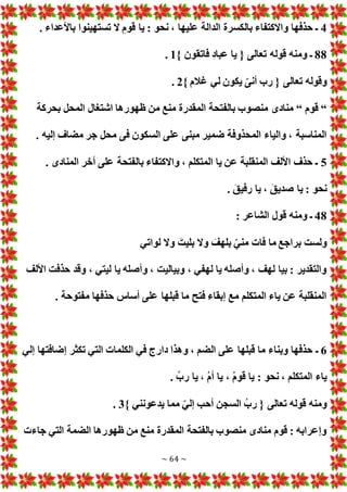 ~ 64 ~
4
. ‫باألعداء‬ ‫تستهينوا‬ ‫ال‬ ‫قوم‬ ‫يا‬ : ‫نحو‬ ، ‫عليها‬ ‫الدالة‬ ‫بالكسرة‬ ‫واالكتفاء‬ ‫حذفها‬ ‫ـ‬
88
‫فاتقون‬ ‫عباد‬ ‫يا‬ { ‫تعالى‬ ‫قوله‬ ‫ومنه‬ ‫ـ‬
}
1
.
} ‫غالم‬ ‫لي‬ ‫يكون‬ ّ‫أنى‬ ‫رب‬ { ‫تعالى‬ ‫وقوله‬
2
.
“
‫قوم‬
“
‫بحركة‬ ‫المحل‬ ‫اشتغال‬ ‫ظهورها‬ ‫من‬ ‫منع‬ ‫المقدرة‬ ‫بالفتحة‬ ‫منصوب‬ ‫منادى‬
. ‫إليه‬ ‫مضاف‬ ‫جر‬ ‫محل‬ ‫فى‬ ‫السكون‬ ‫على‬ ‫مبنى‬ ‫ضمير‬ ‫المحذوفة‬ ‫والياء‬ ، ‫المناسبة‬
5
‫المناد‬ ‫أخر‬ ‫على‬ ‫بالفتحة‬ ‫واالكتفاء‬ ، ‫المتكلم‬ ‫يا‬ ‫عن‬ ‫المنقلبة‬ ‫األلف‬ ‫حذف‬ ‫ـ‬
. ‫ى‬
. َ‫رفيق‬ ‫يا‬ ، َ‫صديق‬ ‫يا‬ : ‫نحو‬
48
: ‫الشاعر‬ ‫قول‬ ‫ومنه‬ ‫ـ‬
‫لواتي‬ ‫وال‬ َ‫بليت‬ ‫وال‬ َ
‫بلهف‬ ّ‫مني‬ ‫فا‬ ‫ما‬ ‫براجع‬ ‫ولست‬
‫األلف‬ ‫حذفت‬ ‫وقد‬ ، ‫ليتي‬ ‫يا‬ ‫وأصله‬ ، ‫وبياليت‬ ، ‫لهفي‬ ‫يا‬ ‫وأصله‬ ، ‫لهف‬ ‫بيا‬ : ‫والتقدير‬
. ‫مفتوحة‬ ‫حذفها‬ ‫أساس‬ ‫على‬ ‫قبلها‬ ‫ما‬ ‫فتح‬ ‫إبقاء‬ ‫مع‬ ‫المتكلم‬ ‫ياء‬ ‫عن‬ ‫المنقلبة‬
6
‫ـ‬
‫إلي‬ ‫إضافتها‬ ‫تكثر‬ ‫التي‬ ‫الكلما‬ ‫في‬ ‫دارج‬ ‫وهذا‬ ، ‫الضم‬ ‫على‬ ‫قبلها‬ ‫ما‬ ‫وبناء‬ ‫حذفها‬
. ُ‫رب‬ ‫يا‬ ، ُ‫م‬‫أ‬ ‫يا‬ ، ُ‫م‬‫قو‬ ‫يا‬ : ‫نحو‬ ، ‫المتكلم‬ ‫ياء‬
} ‫يدعونني‬ ‫مما‬ ّ‫إلي‬ ‫أحب‬ ‫السجن‬ ُ‫رب‬ { ‫تعالى‬ ‫قوله‬ ‫ومنه‬
3
.
‫جاء‬ ‫التي‬ ‫الضمة‬ ‫ظهورها‬ ‫من‬ ‫منع‬ ‫المقدرة‬ ‫بالفتحة‬ ‫منصوب‬ ‫منادى‬ ‫قوم‬ : ‫وإعرابه‬
 