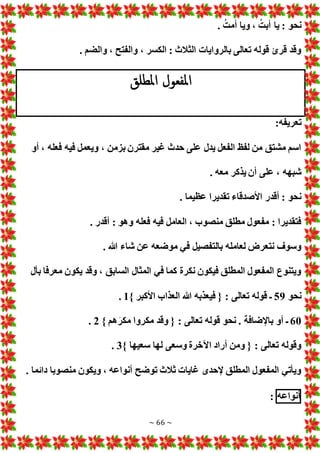 ~ 66 ~
. ُ‫أمت‬ ‫ويا‬ ، ُ‫أبت‬ ‫يا‬ : ‫نحو‬
. ‫والضم‬ ، ‫والفتح‬ ، ‫الكسر‬ : ‫الثالث‬ ‫بالروايا‬ ‫تعالى‬ ‫قوله‬ ‫قرئ‬ ‫وقد‬
‫املطلق‬ ‫املفعول‬
:‫تعريفه‬
‫أو‬ ، ‫فعله‬ ‫فيه‬ ‫ويعمل‬ ، ‫بزمن‬ ‫مقترن‬ ‫غير‬ ‫حدث‬ ‫على‬ ‫يدل‬ ‫الفعل‬ ‫لفظ‬ ‫من‬ ‫مشتق‬ ‫اسم‬
. ‫معه‬ ‫يذكر‬ ‫أن‬ ‫على‬ ، ‫شبهه‬
‫تقديرا‬ ‫األصدقاء‬ ‫أقدر‬ : ‫نحو‬
. ‫عظيما‬
. ‫أقدر‬ : ‫وهو‬ ‫فعله‬ ‫فيه‬ ‫العامل‬ ، ‫منصوب‬ ‫مطلق‬ ‫مفعول‬ : ‫فتقديرا‬
. ‫هللا‬ ‫شاء‬ ‫عن‬ ‫موضعه‬ ‫في‬ ‫بالتفصيل‬ ‫لعامله‬ ‫نتعرض‬ ‫وسوف‬
‫بأل‬ ‫معرفا‬ ‫يكون‬ ‫وقد‬ ، ‫السابق‬ ‫المثال‬ ‫في‬ ‫كما‬ ‫نكرة‬ ‫فيكون‬ ‫المطلق‬ ‫المفعول‬ ‫ويتنوع‬
‫نحو‬
59
} ‫األكبر‬ ‫العذاب‬ ‫هللا‬ ‫فيعذبه‬ { : ‫تعالى‬ ‫قوله‬ ‫ـ‬
1
.
60
‫ب‬ ‫أو‬ ‫ـ‬
} ‫هم‬َ‫مكر‬ ‫مكروا‬ ‫وقد‬ { : ‫تعالى‬ ‫قوله‬ ‫نحو‬ . ‫اإلضافة‬
2
.
} ‫سعيها‬ ‫لها‬ ‫وسعى‬ ‫اآلخرة‬ ‫أراد‬ ‫ومن‬ { : ‫تعالى‬ ‫وقوله‬
3
.
. ‫دائما‬ ‫منصوبا‬ ‫ويكون‬ ، ‫أنواعه‬ ‫توضح‬ ‫ثالث‬ ‫غايا‬ ‫إلحدى‬ ‫المطلق‬ ‫المفعول‬ ‫ويأتي‬
‫أنواعه‬
:
 