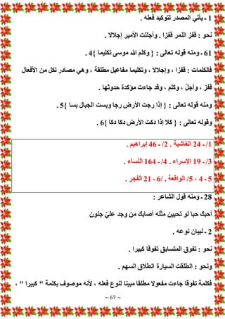 ~ 67 ~
1
. ‫فعله‬ ‫لتوكيد‬ ‫المصدر‬ ‫يأتي‬ ‫ـ‬
‫إج‬ ‫األمير‬ ‫وأجللت‬ . ‫قفزا‬ ‫النمر‬ ‫قفز‬ : ‫نحو‬
. ‫الال‬
61
} ‫تكليما‬ ‫موسى‬ ‫هللا‬ ‫وكلم‬ { : ‫تعالى‬ ‫قوله‬ ‫ومنه‬ ‫ـ‬
4
.
‫األفعال‬ ‫من‬ ‫لكل‬ ‫مصادر‬ ‫وهي‬ ، ‫مطلقة‬ ‫مفاعيل‬ ‫وتكليما‬ ، ‫وإجالال‬ ، ‫قفزا‬ : ‫فالكلما‬
. ‫حدوثها‬ ‫مؤكدة‬ ‫جاء‬ ‫وقد‬ ، ‫وكلم‬ ، ّ‫ل‬‫وأج‬ ، ‫قفز‬
} ‫بسا‬ ‫الجبال‬ ‫وبست‬ ‫رجا‬ ‫األرض‬ ‫رجت‬ ‫إذا‬ { : ‫تعالى‬ ‫قوله‬ ‫ومنه‬
5
.
‫ك‬ { : ‫تعالى‬ ‫وقوله‬
} ‫دكا‬ ‫دكا‬ ‫األرض‬ ‫دكت‬ ‫إذا‬ ‫ال‬
6
.
1
/
‫ـ‬
24
. ‫الغاشية‬
2
/
‫ـ‬
46
. ‫إبراهيم‬
3
/
‫ـ‬
19
. ‫اإلسراء‬
4
/
‫ـ‬
164
. ‫النساء‬
5
‫ـ‬
4
،
5
/
. ‫الواقعة‬
/
6
‫ـ‬
21
. ‫الفجر‬
28
: ‫الشاعر‬ ‫قول‬ ‫ومنه‬ ‫ـ‬
‫جنون‬ ّ‫علي‬ ‫وجد‬ ‫من‬ ‫أصابك‬ ‫مثله‬ ‫تحبين‬ ‫لو‬ ‫حبا‬ ‫أحبك‬
2
. ‫نوعه‬ ‫لبيان‬ ‫ـ‬
‫تفوقا‬ ‫المتسابق‬ ‫تفوق‬ : ‫نحو‬
. ‫كبيرا‬
. ‫السهم‬ ‫انطالق‬ ‫السيارة‬ ‫انطلقت‬ : ‫ونحو‬
، " ‫كبيرا‬ " ‫بكلمة‬ ‫موصوف‬ ‫ألنه‬ ، ‫فعله‬ ‫لنوع‬ ‫مبينا‬ ‫مطلقا‬ ‫مفعوال‬ ‫جاء‬ ‫تفوقا‬ ‫فكلمة‬
 