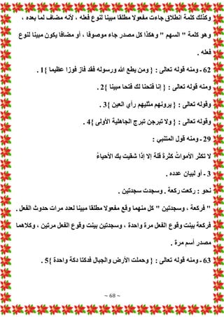 ~ 68 ~
، ‫بعده‬ ‫لما‬ ‫مضاف‬ ‫ألنه‬ ، ‫فعله‬ ‫لنوع‬ ‫مبينا‬ ‫مطلقا‬ ‫مفعوال‬ ‫جاء‬ ‫انطالق‬ ‫كلمة‬ ‫وكذلك‬
‫يكون‬ ‫مضافا‬ ‫أو‬ ، ‫موصوفا‬ ‫جاء‬ ‫مصدر‬ ‫كل‬ ‫وهكذا‬ " ‫السهم‬ " ‫كلمة‬ ‫وهو‬
‫لنوع‬ ‫مبينا‬
. ‫فعله‬
62
} ‫عظيما‬ ‫فوزا‬ ‫فاز‬ ‫فقد‬ ‫ورسوله‬ ‫هللا‬ ‫يطع‬ ‫ومن‬ { : ‫تعالى‬ ‫قوله‬ ‫ومنه‬ ‫ـ‬
1
.
} ‫مبينا‬ ‫فتحا‬ ‫لك‬ ‫فتحنا‬ ‫إنا‬ { : ‫تعالى‬ ‫قوله‬ ‫ومنه‬
2
.
} ‫العين‬ ‫رأي‬ ‫مثليهم‬ ‫يرونهم‬ { : ‫تعالى‬ ‫وقوله‬
3
.
} ‫األولى‬ ‫الجاهلية‬ ‫تبرج‬ ‫تبرجن‬ ‫وال‬ { : ‫تعالى‬ ‫وقوله‬
4
.
29
‫المتنبي‬ ‫قول‬ ‫ومنه‬ ‫ـ‬
:
ُ‫ء‬‫األحيا‬ ‫بك‬ ‫شقيت‬ ‫إذا‬ ‫إال‬ ‫قلة‬ َ‫ة‬‫كثر‬ ُ ‫األموا‬ ‫تكثر‬ ‫ال‬
3
. ‫عدده‬ ‫لبيان‬ ‫أو‬ ‫ـ‬
. ‫سجدتين‬ ‫وسجد‬ . ‫ركعة‬ ‫ركعت‬ : ‫نحو‬
. ‫الفعل‬ ‫حدوث‬ ‫مرا‬ ‫لعدد‬ ‫مبينا‬ ‫مطلقا‬ ‫مفعوال‬ ‫وقع‬ ‫منهما‬ ‫كل‬ " ‫وسجدتين‬ ، ‫فركعة‬ "
‫وكالهما‬ ، ‫مرتين‬ ‫الفعل‬ ‫وقوع‬ ‫بينت‬ ‫وسجدتين‬ ، ‫واحدة‬ ‫مرة‬ ‫الفعل‬ ‫وقوع‬ ‫بينت‬ ‫فركعة‬
. ‫مرة‬ ‫أسم‬ ‫مصدر‬
63
} ‫واحدة‬ ‫دكة‬ ‫فدكتا‬ ‫والجبال‬ ‫األرض‬ ‫وحملت‬ { : ‫تعالى‬ ‫قوله‬ ‫ومنه‬ ‫ـ‬
5
.
 