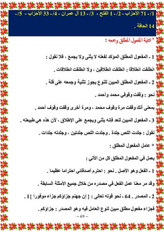 ~ 69 ~
1
/
‫ـ‬
71
‫األحزاب‬
-
2
/
‫ـ‬
1
‫الفتح‬
-
3
/
‫ـ‬
13
‫عمران‬ ‫آل‬
-
4
/
‫ـ‬
33
‫األحزاب‬
-
5
/
‫ـ‬
14
. ‫الحاقة‬
‫ومجعه‬ ‫املطلق‬ ‫املفعول‬ ‫ثنية‬‫ت‬ *
:
1
‫فال‬ ، ‫يجمع‬ ‫وال‬ ‫يثنى‬ ‫ال‬ ‫لفعله‬ ‫المؤكد‬ ‫المطلق‬ ‫المفعول‬ ‫ـ‬
: ‫نقول‬
. ‫انطالقا‬ ‫انطلقت‬ ‫وال‬ ، ‫انطالقين‬ ‫انطلقت‬ : ‫انطالقا‬ ‫انطلقت‬
2
. ‫قلة‬ ‫على‬ ‫وجمعه‬ ‫تثنية‬ ‫يجوز‬ ‫للنوع‬ ‫المبين‬ ‫المطلق‬ ‫المفعول‬ ‫ـ‬
. ‫وأحمد‬ ‫محمد‬ ‫وقوفي‬ ‫وقفت‬ : ‫نحو‬
. ‫أحمد‬ ‫وقوف‬ ‫وقفت‬ ‫أخرى‬ ‫ومرة‬ ، ‫محمد‬ ‫وقوف‬ ‫مرة‬ ‫وقفت‬ ‫أنك‬ ‫بمعنى‬
3
‫على‬ ‫ويجمع‬ ‫يثنى‬ ‫فإنه‬ ‫للعد‬ ‫المبين‬ ‫المفعول‬ ‫ـ‬
. ‫طبيعته‬ ‫هي‬ ‫هذه‬ ‫ألن‬ ، ‫اإلطالق‬
. ‫جلدا‬ ‫وجلدته‬ ، ‫جلدتين‬ ‫اللص‬ ‫وجلد‬ . ‫جلدة‬ ‫اللص‬ ‫جلد‬ : ‫نقول‬
: ‫المطلق‬ ‫المفعول‬ ‫عامل‬ *
: ‫األتي‬ ‫من‬ ‫كل‬ ‫المطلق‬ ‫المفعول‬ ‫في‬ ‫يعمل‬
1
. ‫عظيما‬ ‫احتراما‬ ‫أصدقائي‬ ‫احترم‬ : ‫نحو‬ . ‫األصل‬ ‫وهو‬ ‫الفعل‬ ‫ـ‬
‫األم‬ ‫جميع‬ ‫خالل‬ ‫من‬ ‫مصدره‬ ‫في‬ ‫الفعل‬ ‫عمل‬ ‫معنا‬ ‫مر‬ ‫وقد‬
. ‫السابقة‬ ‫ثلة‬
2
. ‫المصدر‬ ‫ـ‬
64
} ‫موفورا‬ ‫جزاء‬ ‫جزاؤكم‬ ‫جهنم‬ ‫إن‬ { : ‫تعالى‬ ‫قوله‬ ‫نحو‬ ‫ـ‬
1
.
. ‫جزاؤكم‬ : ‫المصدر‬ ‫وهو‬ ‫فيه‬ ‫العامل‬ ‫لنوع‬ ‫مبين‬ ‫مطلق‬ ‫مفعول‬ ‫فجزاء‬
 