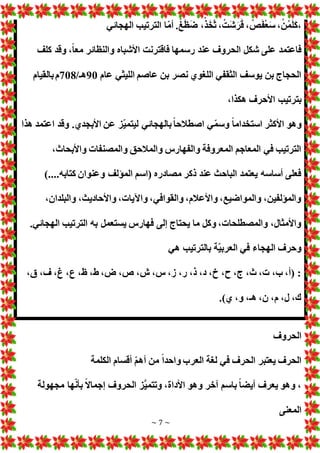 ~ 7 ~
َ‫ك‬،
‫الهجائي‬ ‫الترتيب‬ ‫ا‬ّ‫م‬‫أ‬ .ْ‫غ‬َ‫ظ‬َ‫ض‬ ،ْ‫ذ‬َ‫خ‬َ‫ث‬ ، ْ‫َت‬‫ش‬َ‫ر‬َ‫ق‬ ، ْ
‫ص‬َ‫ف‬ْ‫ع‬َ‫س‬ ،ْ‫ن‬ُ‫م‬َ‫ل‬
‫كلف‬ ‫وقد‬ ،ً‫ا‬‫مع‬ ‫والنظائر‬ ‫األشباه‬ ‫فاقترنت‬ ‫رسمها‬ ‫عند‬ ‫الحروف‬ ‫شكل‬ ‫على‬ ‫فاعتمد‬
‫عام‬ ‫الليثي‬ ‫عاصم‬ ‫بن‬ ‫نصر‬ ‫اللغوي‬ ‫الثقفي‬ ‫يوسف‬ ‫بن‬ ‫الحجاج‬
90
/‫هـ‬
708
‫بالقيام‬‫م‬
،‫هكذا‬ ‫األحرف‬ ‫بترتيب‬
‫اصط‬ ‫ي‬ّ‫م‬‫وس‬ ً‫ا‬‫استخدام‬ ‫األكثر‬ ‫وهو‬
‫هذا‬ ‫اعتمد‬ ‫وقد‬ .‫األبجدي‬ ‫عن‬ ‫ّز‬‫ي‬‫ليتم‬ ‫بالهجائي‬ً‫ا‬‫الح‬
،‫واألبحاث‬ ‫والمصنفا‬ ‫والمالحق‬ ‫والفهارس‬ ‫المعروفة‬ ‫المعاجم‬ ‫في‬ ‫الترتيب‬
)....‫كتابه‬ ‫وعنوان‬ ‫المؤلف‬ ‫(اسم‬ ‫مصادره‬ ‫ذكر‬ ‫عند‬ ‫الباحث‬ ‫يعتمد‬ ‫أساسه‬ ‫فعلى‬
،‫والبلدان‬ ،‫واألحاديث‬ ، ‫واآليا‬ ،‫والقوافي‬ ،‫واألعالم‬ ،‫والمواضيع‬ ،‫والمؤلفين‬
.‫الهجائي‬ ‫الترتيب‬ ‫به‬ ‫يستعمل‬ ‫فهارس‬ ‫إلى‬ ‫يحتاج‬ ‫ما‬ ‫وكل‬ ، ‫والمصطلحا‬ ،‫واألمثال‬
‫هي‬ ‫بالترتيب‬ ‫ّة‬‫ي‬‫العرب‬ ‫في‬ ‫الهجاء‬ ‫وحرف‬
،‫ق‬ ،‫ف‬ ،‫غ‬ ،‫ع‬ ،‫ظ‬ ،‫ط‬ ،‫ض‬ ،‫ص‬ ،‫ش‬ ،‫س‬ ،‫ز‬ ،‫ر‬ ،‫ذ‬ ،‫د‬ ،‫خ‬ ،‫ح‬ ،‫ج‬ ،‫ث‬ ، ،‫ب‬ ،‫(أ‬ :
.)‫ي‬ ،‫و‬ ،‫هـ‬ ،‫ن‬ ،‫م‬ ،‫ل‬ ،‫ك‬
‫الحروف‬
‫أق‬ ّ‫م‬‫أه‬ ‫من‬ ً‫ا‬‫واحد‬ ‫العرب‬ ‫لغة‬ ‫في‬ ‫الحرف‬ ‫يعتبر‬ ‫الحرف‬
‫الكلمة‬ ‫سام‬
‫مجهولة‬ ‫ها‬ّ‫ن‬‫بأ‬ ً‫ال‬‫إجما‬ ‫الحروف‬ ‫َّز‬‫ي‬‫وتتم‬ ،‫األداة‬ ‫وهو‬ ‫آخر‬ ‫باسم‬ ً‫ا‬‫أيض‬ ‫يعرف‬ ‫وهو‬ ،
‫المعنى‬
 