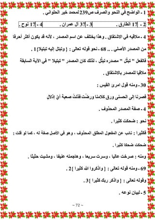 ~ 72 ~
1
‫ص‬ ‫والصرف‬ ‫النحو‬ ‫في‬ ‫الواضح‬ ‫ـ‬
239
. ‫الحلواني‬ ‫خير‬ ‫لمحمد‬
2
‫ـ‬
17
‫الطارق‬
.
3
‫ـ‬
37
‫آل‬
‫عمران‬
.
4
‫ـ‬
17
‫نوح‬
.
4
‫أحرفا‬ ‫أكثر‬ ‫يكون‬ ‫قد‬ ‫ألنه‬ ، ‫المصدر‬ ‫اسم‬ ‫عن‬ ‫يختلف‬ ‫وهذا‬ . ‫االشتقاق‬ ‫في‬ ‫مالقيه‬ ‫ـ‬
‫من‬
. ‫األصلي‬ ‫المصدر‬
..
68
}‫تبتيال‬ ‫إليه‬ ‫وتبتل‬ { : ‫تعالى‬ ‫قوله‬ ‫نحو‬ ‫ـ‬
1
.
‫السابقة‬ ‫اآلية‬ ‫في‬ " ‫تبتيال‬ " ‫المصدر‬ ‫كان‬ ‫لذلك‬ ، ‫ل‬ُّ‫ت‬‫تب‬ ‫مصدره‬ " ‫ل‬َّ‫ت‬‫تب‬ " ‫فالفعل‬
. ‫باالشتقاق‬ ‫للمصدر‬ ‫مالقيا‬
30
: ‫القيس‬ ‫امرئ‬ ‫قول‬ ‫ومنه‬ ‫ـ‬
‫إذالل‬ َّ‫أي‬ ‫صعبة‬ ْ‫فذلت‬ ‫ت‬ْ‫ض‬‫ور‬ ‫كالمنا‬ ‫ورق‬ ‫الحسنى‬ ‫إلى‬ ‫فصرنا‬
4
‫ـ‬
. ‫المحذوف‬ ‫المصدر‬ ‫صفة‬
. ‫كثيرا‬ ‫ضحكت‬ : ‫نحو‬
: ‫فكثيرا‬
: ‫قلت‬ ‫لو‬ ‫كما‬ ، ‫له‬ ‫صفة‬ ‫األصل‬ ‫في‬ ‫وهو‬ ، ‫المحذوف‬ ‫المطلق‬ ‫المفعول‬ ‫عن‬ ‫نائب‬
. ‫كثيرا‬ ‫ضحكا‬ ‫ضحكت‬
. ‫حثيثا‬ ‫ومشيت‬ ، ‫عنيفا‬ ‫وهاجمته‬ ، ‫سريعا‬ ‫وسر‬ ، ‫عاليا‬ ‫صرخت‬ : ‫ومنه‬
69
} ‫كثيرا‬ ‫هللا‬ ‫واذكروا‬ { : ‫تعالى‬ ‫قوله‬ ‫ومنه‬ ‫ـ‬
2
.
‫تع‬ ‫وقوله‬
} ‫كثيرا‬ ‫ربك‬ ‫واذكر‬ { : ‫الى‬
3
.
5
. ‫نوعه‬ ‫لبيان‬ ‫ـ‬
 