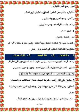 ~ 73 ~
. ‫القهقرى‬ ‫العدو‬ ‫رجع‬ : ‫نحو‬
. ‫الفعل‬ ‫نوع‬ ‫لبيان‬ ‫جاء‬ ‫المطلق‬ ‫المفعول‬ ‫عن‬ ‫نائب‬ : ‫فالقهقرى‬
. ‫القهقرى‬ ‫رجوع‬ ‫العدو‬ ‫رجع‬ : ‫واألصل‬
. ‫الهوينى‬ ‫وسر‬ ، ‫القرفصاء‬ ‫جلست‬ : ‫ومنه‬
6
. ‫عدده‬ ‫لبيان‬ ‫ـ‬
. ‫ركعتين‬ ‫صليت‬ : ‫نحو‬
‫ال‬ ‫عن‬ ‫نائب‬ : ‫ركعتين‬
‫غير‬ ‫ألنه‬ ، ‫مطلقا‬ ‫مفعوال‬ ‫وليس‬ ، ‫لعدده‬ ‫مبينة‬ ‫المطلق‬ ‫مفعول‬
. ‫صلى‬ : ‫وهو‬ ‫الجملة‬ ‫في‬ ‫المذكور‬ ‫الفعل‬ ‫لفظ‬ ‫من‬ ‫مشتق‬
1
‫ـ‬
8
. ‫المزمل‬
2
‫ـ‬
10
. ‫الجمعة‬
3
‫ـ‬
41
. ‫عمران‬ ‫آل‬
. ‫الدقيقة‬ ‫في‬ ‫دورة‬ ‫ستين‬ ‫الساعة‬ ‫عقرب‬ ‫يدور‬ . ‫مرا‬ ‫ست‬ ‫الجرس‬ ‫قرعت‬ : ‫ومنه‬
: ‫فستين‬
. ‫منصوب‬ ‫تمييز‬ : ‫ودورة‬ ، ‫لعدده‬ ‫مبين‬ ‫المطلق‬ ‫المفعول‬ ‫عن‬ ‫نائب‬
70
‫ـ‬
‫ومنه‬
‫قوله‬
‫تعالى‬
:
{
‫فاجلدوا‬
‫كل‬
‫واحد‬
‫منهما‬
‫مائة‬
‫جلدة‬
}
1
.
7
‫ـ‬
‫ما‬
‫يدل‬
‫على‬
‫آلته‬
.
‫المفعول‬ ‫عن‬ ‫نائب‬ ‫عصا‬ . ‫عصا‬ ‫المهمل‬ ‫ضربت‬ : ‫نحو‬
‫ضربة‬ ‫المهمل‬ ‫ضربت‬ : ‫واألصل‬ . ‫المهمل‬ ‫بها‬ ‫ضربت‬ ‫التي‬ ‫اآللة‬ ‫وهي‬ ، ‫المطلق‬
. ‫عصا‬
. ‫قنبلة‬ ‫العدو‬ ‫ورشقنا‬ . ‫رأسا‬ ‫الكرة‬ ‫وضربت‬ . ‫رجال‬ ‫الكرة‬ ‫ركلت‬ : ‫ومنه‬
 