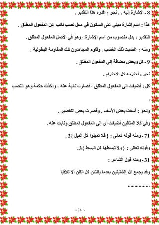 ~ 74 ~
8
. ‫إليه‬ ‫اإلشارة‬ ‫ـ‬
..
. ‫التقدير‬ ‫هذا‬ ‫أقدره‬ : ‫نحو‬
. ‫المطلق‬ ‫المفعول‬ ‫عن‬ ‫نائب‬ ‫نصب‬ ‫محل‬ ‫في‬ ‫السكون‬ ‫على‬ ‫مبني‬ ‫إشارة‬ ‫اسم‬ : ‫هذا‬
. ‫المطلق‬ ‫المفعول‬ ‫األصل‬ ‫في‬ ‫وهو‬ ، ‫اإلشارة‬ ‫اسم‬ ‫من‬ ‫منصوب‬ ‫بدل‬ : ‫التقدير‬
‫ومن‬
. ‫البطولية‬ ‫المقاومة‬ ‫تلك‬ ‫المجاهدون‬ ‫وقاوم‬ . ‫الغضب‬ ‫ذلك‬ ‫غضبت‬ : ‫ه‬
9
. ‫المطلق‬ ‫المفعول‬ ‫إلي‬ ‫مضافة‬ ‫وبع‬ ‫كل‬ ‫ـ‬
. ‫االحترام‬ ‫كل‬ ‫أحترمه‬ : ‫نحو‬
‫النصب‬ ‫وهو‬ ‫حكمة‬ ‫وأخذ‬ ، ‫عنه‬ ‫نائبة‬ ‫فصار‬ ، ‫المطلق‬ ‫المفعول‬ ‫إلى‬ ‫أضيفت‬ : ‫كل‬
.
. ‫التقصير‬ ‫بع‬ ‫وقصر‬ . ‫األسف‬ ‫بع‬ ‫أسفت‬ : ‫ونحو‬
‫المث‬ ‫كال‬ ‫وفي‬
. ‫عنه‬ ‫ونابت‬ ‫المطلق‬ ‫المفعول‬ ‫إلى‬ ‫أي‬ ‫أضيفت‬ ‫الين‬
71
} ‫الميل‬ ‫كل‬ ‫تميلوا‬ ‫فال‬ { : ‫تعالى‬ ‫قوله‬ ‫ومنه‬ ‫ـ‬
2
.
} ‫البسط‬ ‫كل‬ ‫تبسطها‬ ‫وال‬ { : ‫تعالى‬ ‫وقوله‬
3
.
31
: ‫الشاعر‬ ‫قول‬ ‫ومنه‬ ‫ـ‬
‫تالقيا‬ ‫أال‬ ‫الظن‬ ‫كل‬ ‫يظنان‬ ‫بعدما‬ ‫الشتيتين‬ ‫هللا‬ ‫يجمع‬ ‫وقد‬
................
 