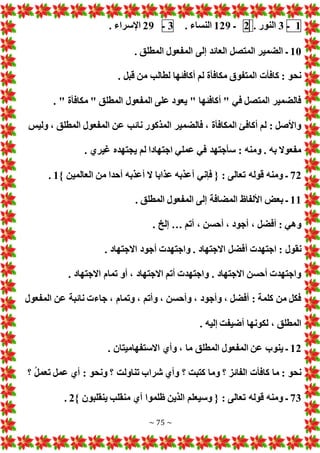 ~ 75 ~
1
‫ـ‬
3
. ‫النور‬
2
‫ـ‬
129
. ‫النساء‬
3
‫ـ‬
29
. ‫اإلسراء‬
10
. ‫المطلق‬ ‫المفعول‬ ‫إلى‬ ‫العائد‬ ‫المتصل‬ ‫الضمير‬ ‫ـ‬
. ‫قبل‬ ‫من‬ ‫لطالب‬ ‫أكافئها‬ ‫لم‬ ‫مكافأة‬ ‫المتفوق‬ ‫كافأ‬ : ‫نحو‬
. " ‫مكافأة‬ " ‫المطلق‬ ‫المفعول‬ ‫على‬ ‫يعود‬ " ‫أكافئها‬ " ‫في‬ ‫المتصل‬ ‫فالضمير‬
‫ع‬ ‫نائب‬ ‫المذكور‬ ‫فالضمير‬ ، ‫المكافأة‬ ‫أكافئ‬ ‫لم‬ : ‫واألصل‬
‫وليس‬ ، ‫المطلق‬ ‫المفعول‬ ‫ن‬
. ‫غيري‬ ‫يجتهده‬ ‫لم‬ ‫اجتهادا‬ ‫عملي‬ ‫في‬ ‫سأجتهد‬ : ‫ومنه‬ . ‫به‬ ‫مفعوال‬
72
} ‫العالمين‬ ‫من‬ ‫أحدا‬ ‫أعذبه‬ ‫ال‬ ‫عذابا‬ ‫أعذبه‬ ‫فإني‬ { : ‫تعالى‬ ‫قوله‬ ‫ومنه‬ ‫ـ‬
1
.
11
. ‫المطلق‬ ‫المفعول‬ ‫إلى‬ ‫المضافة‬ ‫األلفاظ‬ ‫بع‬ ‫ـ‬
‫أتم‬ ، ‫أحسن‬ ، ‫أجود‬ ، ‫أفضل‬ : ‫وهي‬
…
. ‫إلخ‬
‫أ‬ ‫اجتهد‬ : ‫نقول‬
. ‫االجتهاد‬ ‫أجود‬ ‫واجتهد‬ . ‫االجتهاد‬ ‫فضل‬
. ‫االجتهاد‬ ‫تمام‬ ‫أو‬ ، ‫االجتهاد‬ ‫أتم‬ ‫واجتهد‬ . ‫االجتهاد‬ ‫أحسن‬ ‫واجتهد‬
‫المفعول‬ ‫عن‬ ‫نائبة‬ ‫جاء‬ ، ‫وتمام‬ ، ‫وأتم‬ ، ‫وأحسن‬ ، ‫وأجود‬ ، ‫أفضل‬ : ‫كلمة‬ ‫من‬ ‫فكل‬
. ‫إليه‬ ‫أضيفت‬ ‫لكونها‬ ، ‫المطلق‬
12
‫االستفهاميت‬ ‫وأي‬ ، ‫ما‬ ‫المطلق‬ ‫المفعول‬ ‫عن‬ ‫ينوب‬ ‫ـ‬
. ‫ان‬
‫؟‬ ُ‫ل‬‫تعم‬ ‫عمل‬ ‫أي‬ : ‫ونحو‬ ‫؟‬ ‫تناولت‬ ‫شراب‬ ‫وأي‬ ‫؟‬ ‫كتبت‬ ‫وما‬ ‫؟‬ ‫الفائز‬ ‫كافأ‬ ‫ما‬ : ‫نحو‬
73
} ‫ينقلبون‬ ‫منقلب‬ ‫أي‬ ‫ظلموا‬ ‫الذين‬ ‫وسيعلم‬ { : ‫تعالى‬ ‫قوله‬ ‫ومنه‬ ‫ـ‬
2
.
 