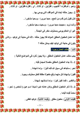 ~ 77 ~
. ‫ثالث‬ ‫أو‬ ، ‫قفزتين‬ ‫قفز‬ : ‫أي‬ . ‫ثالث‬ ‫أو‬ ، ‫قفزتين‬ : ‫فتجيب‬ ‫؟‬ ‫قفز‬ ‫كم‬ : ‫ونحو‬
2
. ‫بها‬ ‫يوحي‬ ‫التي‬ ‫المواقف‬ ‫في‬ ‫أيضا‬ ‫حذفه‬ ‫يجوز‬ ‫ـ‬
. ‫مشكورا‬ ‫وسعيا‬ ، ‫مبرورا‬ ‫حجا‬ : ‫الحج‬ ‫من‬ ‫قدم‬ ‫لمن‬ ‫تقول‬ ‫كأن‬
‫وأنت‬
. ‫مشكورا‬ ‫سعيا‬ ‫وسعيت‬ ، ‫مبرورا‬ ‫حجا‬ ‫حججت‬ : ‫تريد‬
. ‫الجملة‬ ‫في‬ ‫مقدر‬ ‫بمحذوف‬ ‫يوحي‬ ‫المقام‬ ‫أن‬ ‫غير‬
‫والذي‬ ، ‫توكيد‬ ‫إلى‬ ‫حاجة‬ ‫في‬ ‫ألنه‬ ، ‫حذفه‬ ‫يجوز‬ ‫فال‬ ‫المؤكد‬ ‫المطلق‬ ‫المفعول‬ ‫عامل‬ ‫أما‬
‫؟‬ ‫حذفه‬ ‫يمكن‬ ‫كيف‬ ‫توكيد‬ ‫إلى‬ ‫حاجة‬ ‫في‬ ‫يكون‬
‫ثانيا‬
‫ـ‬
: ‫وجوبا‬ ‫العامل‬ ‫حذف‬
‫المفعول‬ ‫عامل‬ ‫حذف‬ ‫يجب‬
: ‫التالية‬ ‫المواضع‬ ‫في‬ ‫ذكره‬ ‫يجوز‬ ‫وال‬ ، ‫المطلق‬
1
. ‫قبله‬ ‫لمجمل‬ ‫مفصال‬ ‫المطلق‬ ‫المفعول‬ ‫جاء‬ ‫إذا‬ ‫ـ‬
. ‫شهادة‬ ‫وإما‬ ، ‫فوزا‬ ‫فإما‬ ‫هللا‬ ‫سبيل‬ ‫في‬ ‫سأجاهد‬ : ‫نحو‬
. ‫وجوبا‬ ‫محذوف‬ ‫لفعل‬ ‫مطلقا‬ ‫مفعوال‬ ‫وقع‬ ‫منهما‬ ‫كل‬ ‫وشهادة‬ ‫ففوزا‬
. ‫شهادة‬ ‫تستشهد‬ ‫وإما‬ ، ‫فوزا‬ ‫تفوز‬ ‫فإما‬ : ‫والتقدير‬
2
‫ذ‬ ‫إذا‬ ‫ـ‬
‫عين‬ ‫اسم‬ ‫لمبتدأ‬ ‫خبرا‬ ‫عامله‬ ‫وكان‬ ‫المطلق‬ ‫المفعول‬ ‫كر‬
) ‫شخص‬ (
: ‫نحو‬
. ‫قياما‬ ‫قياما‬ ٌ‫د‬‫محم‬
‫فقياما‬
‫األولى‬
. ‫مطلق‬ ‫مفعول‬ :
‫وقياما‬
‫الثانية‬
. ‫لفظي‬ ‫توكيد‬ :
 