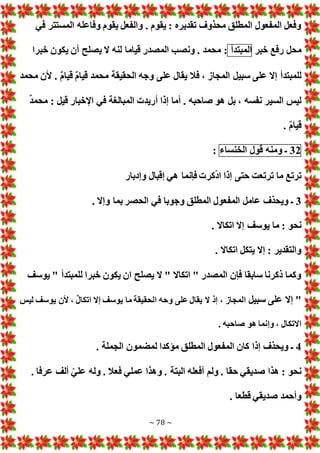 ~ 78 ~
‫في‬ ‫المستتر‬ ‫وفاعله‬ ‫يقوم‬ ‫والفعل‬ . ‫يقوم‬ : ‫تقديره‬ ‫محذوف‬ ‫المطلق‬ ‫المفعول‬ ‫وفعل‬
‫خبر‬ ‫رفع‬ ‫محل‬
‫المبتدأ‬
‫خبرا‬ ‫يكون‬ ‫أن‬ ‫يصلح‬ ‫ال‬ ‫لنه‬ ‫قياما‬ ‫المصدر‬ ‫ونصب‬ . ‫محمد‬ :
‫محمد‬ ‫ألن‬ . ٌ‫م‬‫قيا‬ ٌ‫م‬‫قيا‬ ‫محمد‬ ‫الحقيقة‬ ‫وجه‬ ‫على‬ ‫يقال‬ ‫فال‬ ، ‫المجاز‬ ‫سبيل‬ ‫على‬ ‫إال‬ ‫للمبتدأ‬
ٌ‫د‬‫محم‬ : ‫قيل‬ ‫اإلخبار‬ ‫في‬ ‫المبالغة‬ ‫أريد‬ ‫إذا‬ ‫أما‬ . ‫صاحبه‬ ‫هو‬ ‫بل‬ ، ‫نفسه‬ ‫السير‬ ‫ليس‬
. ٌ‫م‬‫قيا‬
32
‫ـ‬
‫ومنه‬
‫قول‬
‫الخنساء‬
:
‫ترتع‬ ‫ما‬ ‫ترتع‬
‫وإدبار‬ ‫إقبال‬ ‫هي‬ ‫فإنما‬ ‫كر‬ّ‫د‬‫ا‬ ‫إذا‬ ‫حتى‬ ‫ت‬
3
. ‫وإال‬ ‫بما‬ ‫الحصر‬ ‫في‬ ‫وجوبا‬ ‫المطلق‬ ‫المفعول‬ ‫عامل‬ ‫ويحذف‬ ‫ـ‬
. ‫اتكاال‬ ‫إال‬ ‫يوسف‬ ‫ما‬ : ‫نحو‬
. ‫اتكاال‬ ‫يتكل‬ ‫إال‬ : ‫والتقدير‬
‫يوسف‬ " ‫للمبتدأ‬ ‫خبرا‬ ‫يكون‬ ‫ان‬ ‫يصلح‬ ‫ال‬ " ‫اتكاال‬ " ‫المصدر‬ ‫فإن‬ ‫سابقا‬ ‫ذكرنا‬ ‫وكما‬
‫سبيل‬ ‫على‬ ‫إال‬ "
‫ال‬ ‫إذ‬ ، ‫المجاز‬
‫ليس‬ ‫يوسف‬ ‫ألن‬ ، ٌ‫ل‬‫اتكا‬ ‫إال‬ ‫يوسف‬ ‫ما‬ ‫الحقيقة‬ ‫وحه‬ ‫على‬ ‫يقال‬
. ‫صاحبه‬ ‫هو‬ ‫وإنما‬ ، ‫االتكال‬
4
. ‫الجملة‬ ‫لمضمون‬ ‫مؤكدا‬ ‫المطلق‬ ‫المفعول‬ ‫كان‬ ‫إذا‬ ‫ويحذف‬ ‫ـ‬
. ‫عرفا‬ ‫ألف‬ ّ‫علي‬ ‫وله‬ . ‫فعال‬ ‫عملي‬ ‫وهذا‬ . ‫البتة‬ ‫أفعله‬ ‫ولم‬ . ‫حقا‬ ‫صديقي‬ ‫هذا‬ : ‫نحو‬
. ‫قطعا‬ ‫صديقي‬ ‫وأحمد‬
 