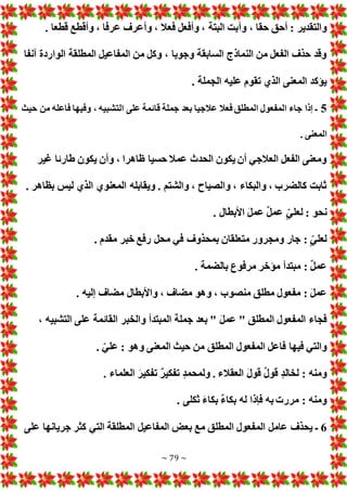 ~ 79 ~
‫وأ‬ ، ‫حقا‬ ‫أحق‬ : ‫والتقدير‬
. ‫قطعا‬ ‫وأقطع‬ ، ‫عرفا‬ ‫وأعرف‬ ، ‫فعال‬ ‫وأفعل‬ ، ‫البتة‬ ‫بت‬
‫آنفا‬ ‫الواردة‬ ‫المطلقة‬ ‫المفاعيل‬ ‫من‬ ‫وكل‬ ، ‫وجوبا‬ ‫السابقة‬ ‫النماذج‬ ‫من‬ ‫الفعل‬ ‫حذف‬ ‫وقد‬
. ‫الجملة‬ ‫عليه‬ ‫تقوم‬ ‫الذي‬ ‫المعنى‬ ‫يؤكد‬
5
‫حيث‬ ‫من‬ ‫فاعله‬ ‫وفيها‬ ، ‫التشبيه‬ ‫على‬ ‫قائمة‬ ‫جملة‬ ‫بعد‬ ‫عالجيا‬ ‫فعال‬ ‫المطلق‬ ‫المفعول‬ ‫جاء‬ ‫إذا‬ ‫ـ‬
‫المعن‬
. ‫ى‬
‫غير‬ ‫طارئا‬ ‫يكون‬ ‫وأن‬ ، ‫ظاهرا‬ ‫حسيا‬ ‫عمال‬ ‫الحدث‬ ‫يكون‬ ‫أن‬ ‫العالجي‬ ‫الفعل‬ ‫ومعنى‬
. ‫بظاهر‬ ‫ليس‬ ‫الذي‬ ‫المعنوي‬ ‫ويقابله‬ . ‫والشتم‬ ، ‫والصياح‬ ، ‫والبكاء‬ ، ‫كالضرب‬ ‫ثابت‬
. ‫األبطال‬ َ‫ل‬‫عم‬ ٌ‫ل‬‫عم‬ ٍّ‫لعلي‬ : ‫نحو‬
. ‫مقدم‬ ‫خبر‬ ‫رفع‬ ‫محل‬ ‫في‬ ‫بمحذوف‬ ‫متعلقان‬ ‫ومجرور‬ ‫جار‬ : ٍّ‫لعلي‬
‫مؤ‬ ‫مبتدأ‬ : ٌ‫ل‬‫عم‬
. ‫بالضمة‬ ‫مرفوع‬ ‫خر‬
. ‫إليه‬ ‫مضاف‬ ‫واألبطال‬ ، ‫مضاف‬ ‫وهو‬ ، ‫منصوب‬ ‫مطلق‬ ‫مفعول‬ : َ‫ل‬‫عم‬
، ‫التشبيه‬ ‫على‬ ‫القائمة‬ ‫والخبر‬ ‫المبتدأ‬ ‫جملة‬ ‫بعد‬ " َ‫ل‬‫عم‬ " ‫المطلق‬ ‫المفعول‬ ‫فجاء‬
. ّ‫علي‬ : ‫وهو‬ ‫المعنى‬ ‫حيث‬ ‫من‬ ‫المطلق‬ ‫المفعول‬ ‫فاعل‬ ‫فيها‬ ‫والتي‬
ٌ‫ر‬‫تفكي‬ ٍ‫د‬‫ولمحم‬ . ‫العقالء‬ َ‫ل‬‫قو‬ ٌ‫ل‬‫قو‬ ٍ‫د‬‫لخال‬ : ‫ومنه‬
. ‫العلماء‬ َ‫تفكير‬
. ‫ثكلى‬ َ‫ء‬‫بكا‬ ٌ‫ء‬‫بكا‬ ‫له‬ ‫فإذا‬ ‫به‬ ‫مرر‬ : ‫ومنه‬
6
‫على‬ ‫جريانها‬ ‫كثر‬ ‫التي‬ ‫المطلقة‬ ‫المفاعيل‬ ‫بع‬ ‫مع‬ ‫المطلق‬ ‫المفعول‬ ‫عامل‬ ‫يحذف‬ ‫ـ‬
 