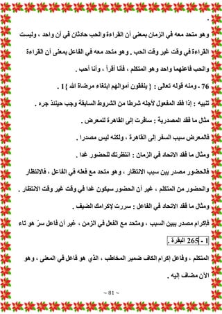 ~ 81 ~
.
‫وليست‬ ، ‫واحد‬ ‫آن‬ ‫في‬ ‫حادثان‬ ‫والحب‬ ‫القراءة‬ ‫أن‬ ‫بمعنى‬ ‫الزمان‬ ‫في‬ ‫معه‬ ‫متحد‬ ‫وهو‬
‫أن‬ ‫بمعنى‬ ‫الفاعل‬ ‫في‬ ‫معه‬ ‫متحد‬ ‫وهو‬ . ‫الحب‬ ‫وقت‬ ‫غير‬ ‫وقت‬ ‫في‬ ‫القراءة‬
‫القراءة‬
. ‫أحب‬ ‫وأنا‬ ، ‫أقرأ‬ ‫فأنا‬ ، ‫المتكلم‬ ‫وهو‬ ‫واحد‬ ‫فاعلهما‬ ‫والحب‬
76
} ‫هللا‬ ‫مرضاة‬ ‫ابتغاء‬ ‫أموالهم‬ ‫ينفقون‬ { : ‫تعالى‬ ‫قوله‬ ‫ومنه‬ ‫ـ‬
1
.
. ‫جره‬ ‫حينئذ‬ ‫وجب‬ ‫السابقة‬ ‫الشروط‬ ‫من‬ ‫شرطا‬ ‫ألجله‬ ‫المفعول‬ ‫فقد‬ ‫إذا‬ : ‫تنبيه‬
. ‫للمعرض‬ ‫القاهرة‬ ‫إلى‬ ‫سافر‬ : ‫المصدرية‬ ‫فقد‬ ‫ما‬ ‫مثال‬
‫سب‬ ‫فالمعرض‬
. ‫مصدرا‬ ‫ليس‬ ‫ولكنه‬ ، ‫القاهرة‬ ‫إلى‬ ‫السفر‬ ‫ب‬
. ‫غدا‬ ‫للحضور‬ ‫انتظرتك‬ : ‫الزمان‬ ‫في‬ ‫االتحاد‬ ‫فقد‬ ‫ما‬ ‫ومثال‬
‫فاالنتظار‬ ، ‫الفاعل‬ ‫في‬ ‫فعله‬ ‫مع‬ ‫متحد‬ ‫وهو‬ ، ‫االنتظار‬ ‫سبب‬ ‫يبن‬ ‫مصدر‬ ‫فالحضور‬
. ‫االنتظار‬ ‫وقت‬ ‫غير‬ ‫وقت‬ ‫في‬ ‫غدا‬ ‫سيكون‬ ‫الحضور‬ ‫أن‬ ‫غير‬ ، ‫المتكلم‬ ‫من‬ ‫والحضور‬
‫االتحاد‬ ‫فقد‬ ‫ما‬ ‫ومثال‬
. ‫الضيف‬ ‫إلكرامك‬ ‫سرر‬ : ‫الفاعل‬ ‫في‬
‫تاء‬ ‫هو‬ ّ‫سر‬ ‫فاعل‬ ‫أن‬ ‫غير‬ ، ‫الزمن‬ ‫في‬ ‫الفعل‬ ‫مع‬ ‫ومتحد‬ ، ‫السبب‬ ‫يبين‬ ‫مصدر‬ ‫فإكرام‬
1
‫ـ‬
265
‫البقرة‬
.
‫وهو‬ ، ‫المعنى‬ ‫في‬ ‫فاعل‬ ‫هو‬ ‫الذي‬ ، ‫المخاطب‬ ‫ضمير‬ ‫الكاف‬ ‫إكرام‬ ‫وفاعل‬ ، ‫المتكلم‬
. ‫إليه‬ ‫مضاف‬ ‫اآلن‬
 