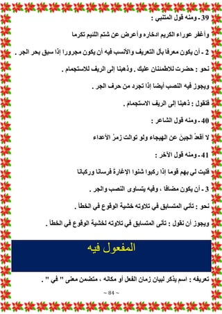 ~ 84 ~
39
‫ـ‬
: ‫المتنبي‬ ‫قول‬ ‫ومنه‬
‫تكرما‬ ‫اللئيم‬ ‫شتم‬ ‫عن‬ ‫وأعرض‬ ‫ادخاره‬ ‫الكريم‬ ‫عوراء‬ ‫وأغفر‬
2
. ‫الجر‬ ‫بحر‬ ‫سبق‬ ‫إذا‬ ‫مجرورا‬ ‫يكون‬ ‫أن‬ ‫فيه‬ ‫واألنسب‬ ‫التعريف‬ ‫بأل‬ ‫معرفا‬ ‫يكون‬ ‫أن‬ ‫ـ‬
. ‫لالستجمام‬ ‫الريف‬ ‫إلى‬ ‫وذهبنا‬ . ‫عليك‬ ‫لالطمئنان‬ ‫حضر‬ : ‫نحو‬
. ‫الجر‬ ‫حرف‬ ‫من‬ ‫تجرد‬ ‫إذا‬ ‫أيضا‬ ‫النصب‬ ‫فيه‬ ‫ويجوز‬
‫فنقول‬
. َ‫م‬‫االستجما‬ ‫الريف‬ ‫إلى‬ ‫ذهبنا‬ :
40
: ‫الشاعر‬ ‫قول‬ ‫ومنه‬ ‫ـ‬
‫األعداء‬ ُ‫ر‬‫زم‬ ‫توالت‬ ‫ولو‬ ‫الهيجاء‬ ‫عن‬ َ‫الجبن‬ ُ‫د‬‫أقع‬ ‫ال‬
41
: ‫اآلخر‬ ‫قول‬ ‫ومنه‬ ‫ـ‬
‫وركبانا‬ ‫فرسانا‬ َ‫ة‬‫اإلغار‬ ‫شنوا‬ ‫ركبوا‬ ‫إذا‬ ‫قوما‬ ‫بهم‬ ‫لي‬ ‫فليت‬
3
. ‫والجر‬ ‫النصب‬ ‫يتساوى‬ ‫وفيه‬ ، ‫مضافا‬ ‫يكون‬ ‫أن‬ ‫ـ‬
‫تالوت‬ ‫في‬ ‫المتسابق‬ ‫تأني‬ : ‫نحو‬
. ‫الخطأ‬ ‫في‬ ‫الوقوع‬ ‫خشية‬ ‫ه‬
. ‫الخطأ‬ ‫في‬ ‫الوقوع‬ ‫لخشية‬ ‫تالوته‬ ‫في‬ ‫المتسابق‬ ‫تأنى‬ : ‫نقول‬ ‫أن‬ ‫ويجوز‬
‫فيه‬ ‫المفعول‬
. " ‫في‬ " ‫معنى‬ ‫متضمن‬ ، ‫مكانه‬ ‫أو‬ ‫الفعل‬ ‫زمان‬ ‫لبيان‬ ‫يذكر‬ ‫اسم‬ : ‫تعريفه‬
 