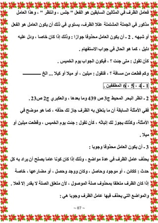~ 87 ~
‫العامل‬ ‫وهذا‬ ، " ‫وانتظر‬ ، ‫جلس‬ " ‫الفعل‬ ‫هو‬ ‫السابقين‬ ‫المثالين‬ ‫في‬ ‫الظرف‬ ‫فعامل‬
‫العامل‬ ‫يكون‬ ‫أن‬ ‫ذلك‬ ‫في‬ ‫يستوي‬ ،‫الظرف‬ ‫علال‬ ‫المشتملة‬ ‫الجملة‬ ‫في‬ ‫مذكور‬
‫الفعل‬ ‫هو‬
. ‫شبهه‬ ‫أو‬
2
‫عليه‬ ‫ودل‬ ، ‫خاصا‬ ‫كان‬ ‫إذا‬ ‫وذلك‬ : ‫جوازا‬ ‫محذوفا‬ ‫العامل‬ ‫يكون‬ ‫أن‬ ‫ـ‬
. ‫االستفهام‬ ‫جواب‬ ‫في‬ ‫الحال‬ ‫هو‬ ‫كما‬ ، ‫دليل‬
. ‫الخميس‬ ‫يوم‬ ‫الجواب‬ ‫فيكون‬ ، ‫؟‬ ‫جئت‬ ‫متى‬ : ‫تقول‬ ‫كأن‬
‫ــــــــــــــــــ‬ ‫الخ‬ ... ‫كيال‬ ‫أو‬ ‫ميال‬ ‫أو‬ ، ‫ميلين‬ : ‫فتقول‬ ، ‫؟‬ ‫مسافة‬ ‫من‬ ‫قطعت‬ ‫وكم‬
1
‫ـ‬
4
،
5
،
6
‫المطففين‬
.
2
‫ج‬ ‫المحيط‬ ‫البحر‬ ‫انظر‬ ‫ـ‬
3
‫ص‬
439
‫ج‬ ‫والعكبري‬ ، ‫بعدها‬ ‫وما‬
2
‫ص‬
23
.
‫في‬ ‫موضح‬ ‫هو‬ ‫كما‬ ، ‫حذفه‬ ‫لك‬ ‫جاز‬ ‫الظرف‬ ‫به‬ ‫يتعلق‬ ‫ما‬ ‫أن‬ ‫السابقة‬ ‫األمثلة‬ ‫ففي‬
‫أو‬ ‫ميلين‬ ‫وقطعت‬ ، ‫الخميس‬ ‫يوم‬ ‫جئت‬ : ‫تقول‬ ‫كأن‬ ، ‫إتباثه‬ ‫لك‬ ‫يجوز‬ ‫وكذلك‬ ،‫األمثلة‬
. ‫ميال‬
3
‫مح‬ ‫العامل‬ ‫يكون‬ ‫أن‬ ‫ـ‬
: ‫وجوبا‬ ‫ذوفا‬
‫كل‬ ‫به‬ ‫يراد‬ ‫أن‬ ‫يصلح‬ ‫عاما‬ ‫كونا‬ ‫كان‬ ‫إذا‬ ‫وذلك‬ ، ‫مواضع‬ ‫عدة‬ ‫في‬ ‫الظرف‬ ‫عامل‬ ‫يحذف‬
‫خاصة‬ ، ‫مضارعها‬ ‫أو‬ ، ‫وحصل‬ ‫ووجد‬ ‫وكان‬ ، ‫وحاصل‬ ‫موجود‬ ‫أو‬ ، ‫ككائن‬ : ‫حدث‬
. ‫فعال‬ ‫إال‬ ‫يقدر‬ ‫ال‬ ‫الصلة‬ ‫متعلق‬ ‫ألن‬ ، ‫الموصول‬ ‫صلة‬ ‫بمحذوف‬ ‫متعلقا‬ ‫الظرف‬ ‫كان‬ ‫إذا‬
‫عام‬ ‫فيها‬ ‫يحذف‬ ‫التي‬ ‫والمواضع‬
: ‫هي‬ ‫وجوبا‬ ‫الظرف‬ ‫ل‬
 