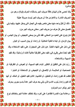 ~ 9 ~
)‫ومتى‬
‫أحصى‬ ‫وقد‬
‫من‬ ‫وهو‬ ،)‫(لوال‬ ‫الحرف‬ ‫باستثناء‬ ‫الجر‬ ‫حروف‬ ‫ة‬ّ‫كاف‬ ‫البيتان‬ ‫هذان‬
‫عبثية‬ ً‫ا‬‫حروف‬ ‫ليست‬ ‫الجر‬ ‫حروف‬ ‫أن‬ ‫هذا‬ ‫من‬ ّ‫م‬‫واأله‬ ،‫النادرة‬ ‫الحروف‬
‫يلي‬ ‫وفيما‬ ،‫عليها‬ ‫يدخل‬ ‫التي‬ ‫الجمل‬ ‫في‬ ‫يفيده‬ ‫خاص‬ ً‫معنى‬ ‫منها‬ ‫واحد‬ ّ‫ل‬‫لك‬ ّ‫أن‬ ‫ذلك‬ ،
:‫ن‬‫م‬ ‫الجر‬ ‫حروف‬ ‫معاني‬ .‫الجر‬ ‫حروف‬ ‫من‬ ‫حرف‬ ّ‫ل‬‫ك‬ ‫معنى‬ ‫تفصيل‬
‫تدل‬
‫أو‬ ،‫الجنس‬ ‫بيان‬ ‫أو‬ ، ‫التبعي‬ ‫بمعنى‬ ‫من‬ ‫تأتي‬ ‫فقد‬ ،‫المعاني‬ ‫من‬ ‫العديد‬ ‫على‬ )‫ن‬‫(م‬
.‫البدل‬ ‫أو‬ ،‫السبب‬ ‫بيان‬ ‫أو‬ ،‫زائدة‬ ‫أو‬ ،‫المكانية‬ ‫الغاية‬ ‫ابتداء‬ ‫أو‬ ،‫الزمان‬ ‫بيان‬
‫وقد‬ ،‫االستعالء‬ ‫تفيد‬ :‫على‬ .‫المجاوزة‬ ‫على‬ ‫تدل‬ :‫عن‬ .‫الغاية‬ ‫انتهاء‬ ‫على‬ ‫تدل‬ :‫إلى‬
‫تفيد‬ :‫في‬ .)‫(في‬ ‫معنى‬ ً‫ا‬‫أيض‬ ‫تفيد‬
‫تفيد‬ ‫وقد‬ ،‫زمانية‬ ‫أم‬ ‫كانت‬ ً‫مكانية‬ ‫الظرفية‬ ‫معنى‬
‫واالستعالء‬ ،‫السببية‬
‫أو‬ ،‫الظرفية‬ ‫أو‬ ،‫العوض‬ ‫أو‬ ،‫السببية‬ ‫تفيد‬ :‫الباء‬ .‫التكثير‬ ‫أو‬ ‫التقليل‬ ‫على‬ ‫تدل‬ :َّ‫ب‬ُ‫ر‬ .
‫ا‬ .‫الدنيا‬ ‫أو‬ ،‫االستعانة‬ ‫أو‬ ، ‫التبعي‬ ‫أو‬ ،‫اإللصاق‬ ‫أو‬ ،‫المالبسة‬ ‫أو‬ ،‫المصاحبة‬
،‫للتعليل‬ ‫أو‬ ،‫زائدة‬ ‫تكون‬ ‫قد‬ :‫لكاف‬
‫أنها‬ ‫أو‬ ،‫الملك‬ ‫أو‬ ،‫التعليل‬ ‫تفيد‬ :‫الالم‬ .‫للتشبيه‬ ‫أو‬
‫بحرف‬ ‫مجرور‬ ‫باسم‬ ً‫ة‬‫عاد‬ ‫الجر‬ ‫حرف‬ ‫بعد‬ ‫يأتي‬ ‫الذي‬ ‫االسم‬ ‫ُعرب‬‫ي‬ .‫زائدة‬ ‫تكون‬ ‫قد‬
)‫الحرف‬ ‫اسم‬ ‫(يذكر‬ ‫الجر‬
‫نوع‬ ‫باختالف‬ ‫الجر‬ ‫عالمة‬ ‫تختلف‬ ‫وقد‬ ،‫آخره‬ ‫على‬ ‫الظاهرة‬ ‫الكسرة‬ ‫ه‬ّ‫جر‬ ‫وعالمة‬ ،
 