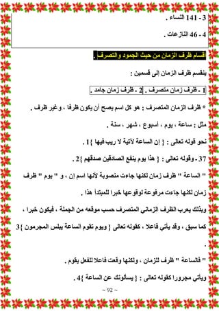 ~ 92 ~
3
‫ـ‬
141
. ‫النساء‬
4
‫ـ‬
46
. ‫النازعا‬
‫أقسام‬
‫ظرف‬
‫الزمان‬
‫من‬
‫حيث‬
‫الجمود‬
‫والتصرف‬
.
: ‫قسمين‬ ‫إلى‬ ‫الزمان‬ ‫ظرف‬ ‫ينقسم‬
1
‫ـ‬
‫ظرف‬
‫زمان‬
‫متصرف‬
.
2
‫ـ‬
‫ظرف‬
‫زمان‬
‫جامد‬
.
. ‫ظرف‬ ‫وغير‬ ، ‫ظرفا‬ ‫يكون‬ ‫أن‬ ‫يصح‬ ‫اسم‬ ‫كل‬ ‫هو‬ : ‫المتصرف‬ ‫الزمان‬ ‫ظرف‬ *
. ‫سنة‬ ، ‫شهر‬ ، ‫أسبوع‬ ، ‫يوم‬ ، ‫ساعة‬ : ‫مثل‬
‫الساعة‬ ‫إن‬ { : ‫تعالى‬ ‫قوله‬ ‫نحو‬
} ‫فيها‬ ‫ريب‬ ‫ال‬ ‫آلتية‬
1
.
37
} ‫صدقهم‬ ‫الصادقين‬ ‫ينفع‬ ‫يوم‬ ‫هذا‬ { : ‫تعالى‬ ‫وقوله‬ ‫ـ‬
2
.
‫ظرف‬ " ‫يوم‬ " ‫و‬ ، ‫إن‬ ‫اسم‬ ‫ألنها‬ ‫منصوبة‬ ‫جاء‬ ‫لكنها‬ ‫زمان‬ ‫ظرف‬ " ‫الساعة‬ "
. ‫هذا‬ ‫للمبتدأ‬ ‫خبرا‬ ‫لوقوعها‬ ‫مرفوعة‬ ‫جاء‬ ‫لكنها‬ ‫زمان‬
‫خ‬ ‫فيكون‬ ، ‫الجملة‬ ‫من‬ ‫موقعه‬ ‫حسب‬ ‫المتصرف‬ ‫الزماني‬ ‫الظرف‬ ‫يعرب‬ ‫وبذلك‬
، ‫برا‬
} ‫المجرمون‬ ‫يبلس‬ ‫الساعة‬ ‫تقوم‬ ‫ويوم‬ { ‫تعالى‬ ‫كقوله‬ ، ‫فاعال‬ ‫يأتي‬ ‫وقد‬ ، ‫سبق‬ ‫كما‬
3
.
. ‫يقوم‬ ‫للفعل‬ ‫فاعال‬ ‫وقعت‬ ‫ولكنها‬ ، ‫للزمان‬ ‫ظرف‬ " ‫فالساعة‬ "
} ‫الساعة‬ ‫عن‬ ‫يسألونك‬ { : ‫تعالى‬ ‫كقوله‬ ‫مجرورا‬ ‫ويأتي‬
4
.
 
