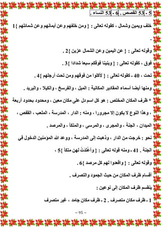 ~ 95 ~
5
‫ـ‬
53
‫القصص‬
.
6
‫ـ‬
53
‫النساء‬
.
} ‫شمائلهم‬ ‫وعن‬ ‫أيمانهم‬ ‫وعن‬ ‫خلفهم‬ ‫ومن‬ { : ‫تعالى‬ ‫كقوله‬ ، ‫وشمال‬ ‫ويمين‬ ‫خلف‬
1
.
} ‫عزين‬ ‫الشمال‬ ‫وعن‬ ‫اليمين‬ ‫عن‬ { : ‫تعالى‬ ‫وقوله‬
2
.
} ‫شدادا‬ ‫سبعا‬ ‫فوقكم‬ ‫وبنينا‬ { : ‫تعالى‬ ‫كقوله‬ ، ‫فوق‬
3
.
، ‫تحت‬
40
‫ومن‬ ‫فوقهم‬ ‫من‬ ‫ألكلوا‬ { : ‫تعالى‬ ‫كقوله‬ ‫ـ‬
} ‫أرجلهم‬ ‫تحت‬
4
.
. ‫والبريد‬ ، ‫والكيال‬ ، ‫والفرسخ‬ ، ‫الميل‬ : ‫المكانية‬ ‫المقادير‬ ‫أسماء‬ ‫أيضا‬ ‫ومنها‬
‫أربعة‬ ‫بحدود‬ ‫ومحدود‬ ، ‫معين‬ ‫مكان‬ ‫على‬ ‫دل‬ ‫اسم‬ ‫كل‬ ‫هو‬ : ‫المختص‬ ‫المكان‬ ‫ظرف‬ *
، ‫القفص‬ ، ‫الملعب‬ ، ‫المدرسة‬ ، ‫الدار‬ : ‫ومنه‬ ، ‫مجرورا‬ ‫إال‬ ‫يكون‬ ‫ال‬ ‫النوع‬ ‫وهذا‬ ،
، ‫الجنة‬ ، ‫الميدان‬
. ‫والمرصد‬ ، ‫والمتكأ‬ ، ‫والمرسى‬ ، ‫والمجرى‬
‫في‬ ‫الدخول‬ ‫المؤمنين‬ ‫هللا‬ ‫ووعد‬ ، ‫المدرسة‬ ‫إلى‬ ‫وذهبت‬ ، ‫الدار‬ ‫من‬ ‫خرجت‬ : ‫نحو‬
. ‫الجنة‬
41
} ‫متكأ‬ ‫لهن‬ ْ َ‫د‬َ‫ت‬ْ‫ع‬‫وأ‬ { : ‫تعالى‬ ‫قوله‬ ‫ومنه‬ ‫ـ‬
5
،
} ‫مرصد‬ ‫كل‬ ‫لهم‬ ‫واقعدوا‬ { : ‫تعالى‬ ‫وقوله‬
6
.
. ‫والتصرف‬ ‫الجمود‬ ‫حيث‬ ‫من‬ ‫المكان‬ ‫ظرف‬ ‫أقسام‬
‫ينقسم‬
: ‫نوعين‬ ‫إلى‬ ‫المكان‬ ‫ظرف‬
1
. ‫متصرف‬ ‫مكان‬ ‫ظرف‬ ‫ـ‬
2
‫متصرف‬ ‫غير‬ ، ‫جامد‬ ‫مكان‬ ‫ظرف‬ ‫ـ‬
 