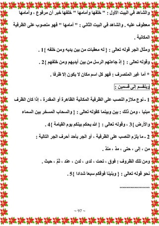 ~ 97 ~
‫وأمامها‬ ، ‫مرفوع‬ ‫أن‬ ‫خبر‬ ‫خلفها‬ " ‫وأمامها‬ ‫خلفها‬ " : ‫األول‬ ‫البيت‬ ‫في‬ ‫والشاهد‬
‫منصوب‬ ‫فهو‬ " ‫أمامها‬ " : ‫الثاني‬ ‫البيت‬ ‫في‬ ‫والشاهد‬ . ‫عليه‬ ‫معطوف‬
‫الظرفية‬ ‫على‬
. ‫المكانية‬
} ‫خلفه‬ ‫ومن‬ ‫يديه‬ ‫بين‬ ‫من‬ ‫معقبا‬ ‫له‬ { : ‫تعالى‬ ‫قوله‬ ‫الجر‬ ‫ومثال‬
1
.
} ‫خلفهم‬ ‫ومن‬ ‫أيديهم‬ ‫بين‬ ‫من‬ ‫الرسل‬ ‫جاءتهم‬ ‫إذ‬ { : ‫تعالى‬ ‫وقوله‬
2
.
. ‫ظرفا‬ ‫إال‬ ‫يكون‬ ‫ال‬ ‫مكان‬ ‫اسم‬ ‫كل‬ ‫فهو‬ : ‫المتصرف‬ ‫غير‬ ‫أما‬ *
‫وينقسم‬
‫إلى‬
‫قسمين‬
:
1
‫الظرفية‬ ‫على‬ ‫النصب‬ ‫مالزم‬ ‫نوع‬ ‫ـ‬
‫الظرف‬ ‫كان‬ ‫إذا‬ ، ‫المقدرة‬ ‫أو‬ ‫الظاهرة‬ ‫المكانية‬
‫السماء‬ ‫بين‬ ‫المسخر‬ ‫والسحاب‬ { : ‫تعالى‬ ‫كقوله‬ ‫وبينما‬ ‫بين‬ : ‫ذلك‬ ‫ومن‬ ، ‫مبنيا‬
} ‫واألرض‬
3
} ‫القيامة‬ ‫يوم‬ ‫بينكم‬ ‫يحكم‬ ‫هللا‬ { : ‫تعالى‬ ‫وقوله‬ ،
4
.
2
: ‫التالية‬ ‫الجر‬ ‫أحرف‬ ‫بأحد‬ ‫الجر‬ ‫أو‬ ، ‫الظرفية‬ ‫على‬ ‫النصب‬ ‫يلزم‬ ‫ما‬ ‫ـ‬
‫حتى‬ ، ‫إلى‬ ، ‫من‬
. ‫منذ‬ ، ‫مذ‬ ،
. ‫حيث‬ ، َّ‫م‬َ‫ث‬ ، ‫عند‬ ، ‫لدن‬ ، ‫لدى‬ ، ‫تحت‬ ، ‫فوق‬ : ‫الظروف‬ ‫تلك‬ ‫ومن‬
} ‫شدادا‬ ‫سبعا‬ ‫فوقكم‬ ‫وبنينا‬ { : ‫تعالى‬ ‫قوله‬ ‫نحو‬
5
.
......................
 