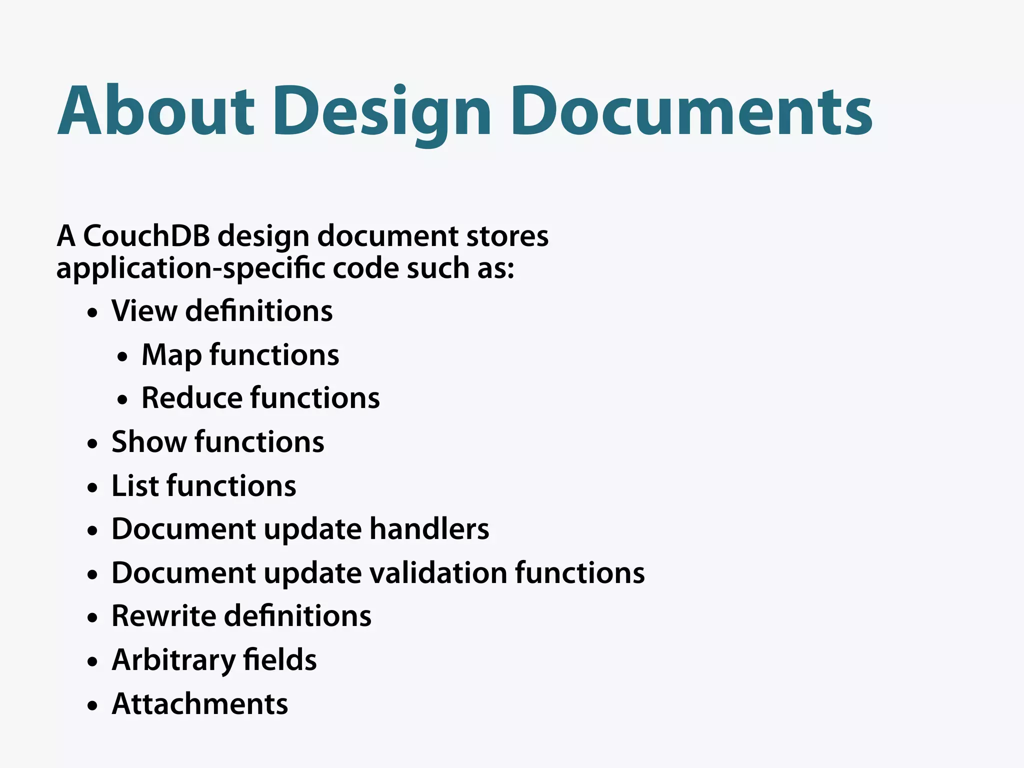 About Design Documents
A CouchDB design document stores
application-speci c code such as:
  • View de nitions
    • Map functions
    • Reduce functions
  • Show functions
  • List functions
  • Document update handlers
  • Document update validation functions
  • Rewrite de nitions
  • Arbitrary elds
  • Attachments
 